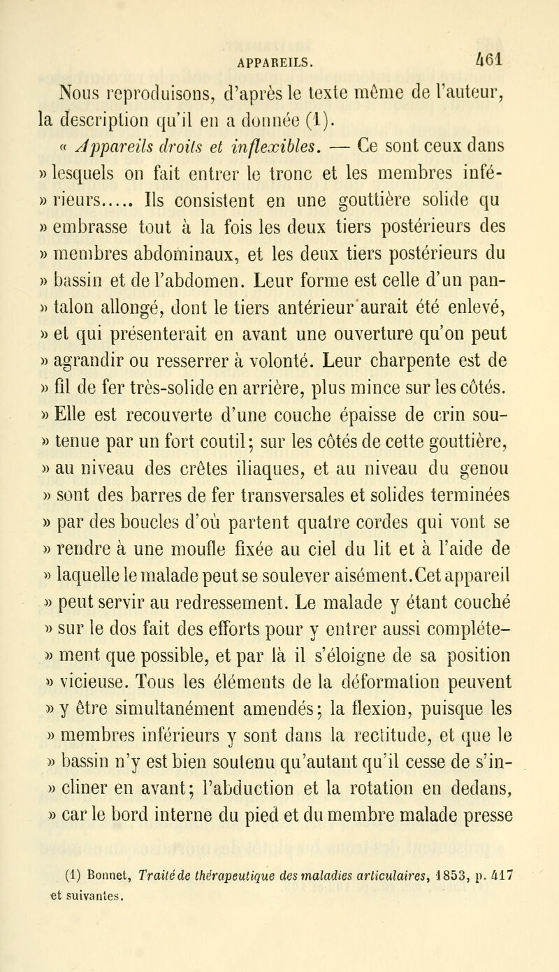 Nous reproduisons, d'après le texte même de l'auteur, la description qu'il en a donnée (1). « appareils droits et iiiflexibles. — Ce sont ceux dans » lesquels on fait entrer le tronc et les membres infé- » rieurs Ils consistent en une gouttière solide qu » embrasse tout à la fois les deux tiers postérieurs des » membres abdominaux, et les deux tiers postérieurs du » bassin et de l'abdomen. Leur forme est celle d'un pan- » talon allongé, dont le tiers antérieur aurait été enlevé, » et qui présenterait en avant une ouverture qu'on peut » agrandir ou resserrer à volonté. Leur charpente est de » fil de fer très-solide en arrière, plus mince sur les côtés. » Elle est recouverte d'une couche épaisse de crin sou- » tenue par un fort coutil; sur les côtés de cette gouttière, » au niveau des crêtes iliaques, et au niveau du genou » sont des barres de fer transversales et solides terminées » par des boucles d'où partent quatre cordes qui vont se » rendre à une moufle fixée au ciel du lit et à l'aide de )) laquelle le malade peut se soulever aisément.Cet appareil » peut servir au redressement. Le malade y étant couché » sur le dos fait des efforts pour y entrer aussi compléte- )) ment que possible, et par là il s'éloigne de sa position » vicieuse. Tous les éléments de la déformation peuvent » y être simultanément amendés; la flexion, puisque les » membres inférieurs y sont dans la rectitude, et que le » bassin n'y est bien soutenu qu'autant qu'il cesse de s'in- » chner en avant; l'abduction et la rotation en dedans, » car le bord interne du pied et du membre malade presse (1) Bonnet, Traité de thérapeutique des iïialadies articulaires, 'J853, p. àil €t suivantes.