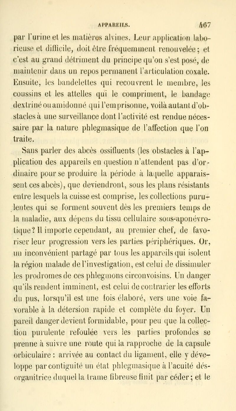 par l'urine ei les matières alvines. Leur application lalio- rieuse et difficile, doit ôtre fréquemment renouvelée; et c'est au grand détriment du principe qu'on s'est posé, de maintenir dans un repos permanent l'articulation coxale. Ensuite, les bandelettes qui recouvrent le membre, les coussins et les attelles qui le compriment, le bandage dextriné ou amidonné qui l'emprisonne, voilà autant d'ob- stacles à une surveillance dont l'activité est rendue néces- saire par la nature phlegmasique de l'affection que l'on traite. Sans parler des abcès ossifluents (les obstacles à l'ap- plication des appareils en question n'attendent pas d'or- dinaire pour se produire la période à laquelle apparais- sent ces abcès), que deviendront, sous les plans résistants entre lesquels la cuisse est comprise, les collections puru- lentes qui se forment souvent dès les premiers temps de la maladie, aux dépens du tissu cellulaire sous-aponévro- tique? Il importe cependant, au premier chef, de favo- riser leur progression vers les parties périphériques. Or, un inconvénient partagé par tous les appareils qui isolent la région malade de l'investigation, est celui de dissimuler les prodromes de ces phlegmons circonvoisins. Un danger qu'ils rendent imminent, est celui de contrarier les efForts du pus, lorsqu'il est une fois élaboré, vers une voie fa- vorable à la détersion rapide et complète du foyer. Un pareil danger devient formidable, pour peu que la collec- tion purulente refoulée vers les parties profondes se prenne à suivre une route qui la rapproche de la capsule orbiculaire : arrivée au contact du ligament, elle y déve- loppe par contiguïté un état phlegmasique à l'acuité dés- organitrice duquel la trame fibreuse finit par céder ; et le