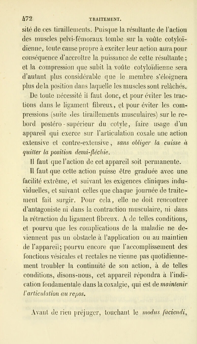 site de ces tirailleaients. Puisque la résultante de Faclion des muscles pelvi-fémoraux tombe sur la voûte cotyloï- dienne, toute cause propre à exciter leur action aura pour conséquence d'accroître la puissance de cette résultante ; et la compression que subit la voûte cotyloïdienne sera d'autant plus considérable que le membre s'éloignera plus delà position dans laquelle les muscles sont relâchés. De toute nécessité il faut donc, et pour éviter les trac- tions dans le ligament fibreux, et pour éviter les com- pressions (suite des tiraillements musculaires) sur le re- bord postéro - supérieur du cotyle, faire usage d'un appareil qui exerce sur l'articulation coxale une action extensive et contre-extensive, sam obliger la cuisse à quitter la position demi-fléchie. Il faut que l'action de cet appareil soit permanente. Il faut que cette action puisse être graduée avec une facilité extrême, et suivant les exigences cliniques indu- viduelles, et suivant celles que chaque journée de traite- ment fait surgir. Pour cela, elle ne doit rencontrer d'antagoniste ni dans la contraction musculaire, ni dans la rétraction du ligament fibreux. A de telles conditions, et pourvu que les complications de la maladie ne de- viennent pas un obstacle à l'application ou au maintien de l'appareil; pourvu encore que l'accomplissement des fonctions vésicales et rectales ne vienne pas quotidienne- ment troubler la continuité de son action, à de telles conditions, disons-nous, cet appareil répondra à l'indi- cation fondamentale dans la coxalgie, qui est de maintenir l'articulation au repos. Avant de rien préjuger, touchant le modus faciendi^