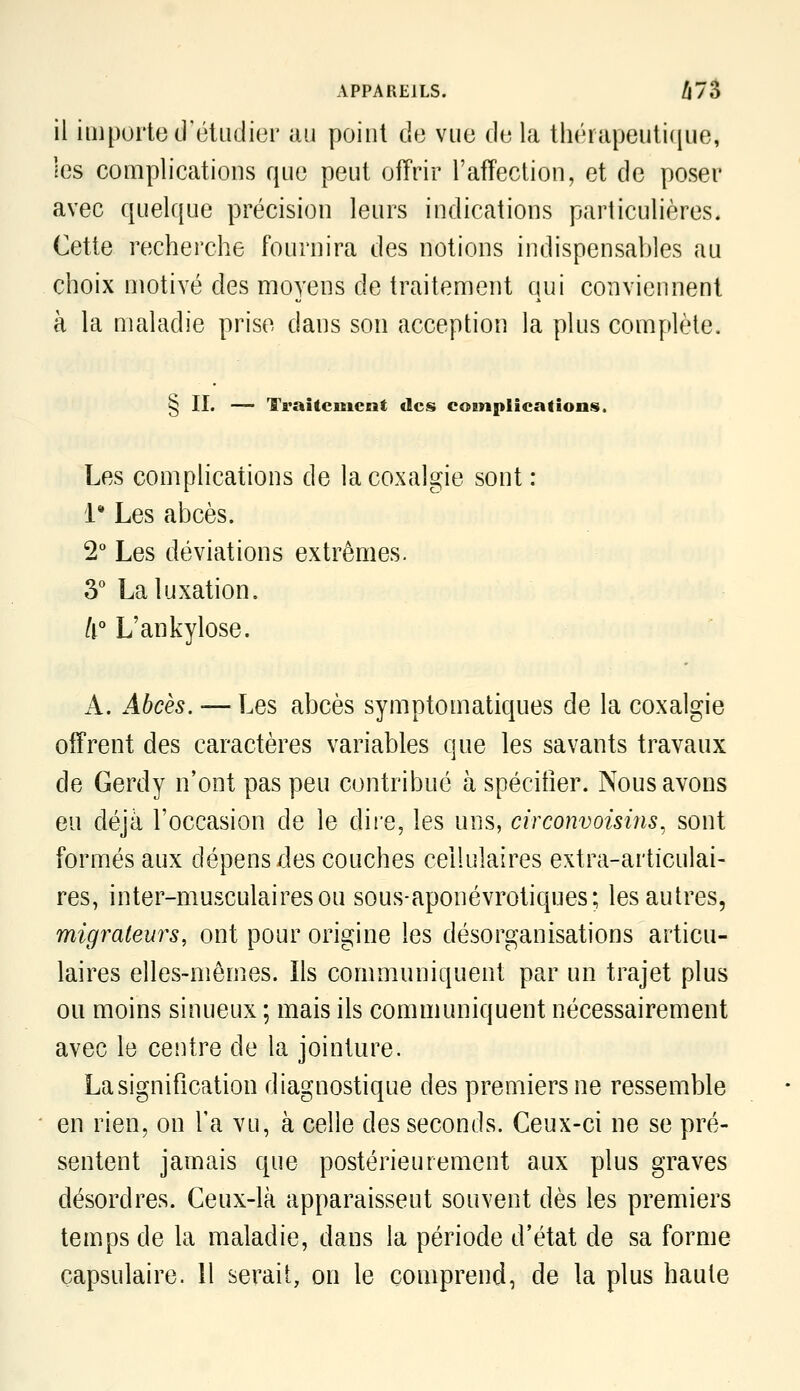 il importe créUidier au point de vue de la thérapeuti(|ue, les complications que peut offrir l'affection, et de poser avec quelque précision leurs indications particulières. Cette recherche fournira des notions indispensables au choix motivé des moyens de traitement qui conviennent à la maladie prise dans son acception la plus complète. § II. — Traîtcuicnt des coBnpIications. Les complications de la coxalgie sont : 1* Les abcès. 2° Les déviations extrêmes. 3° La luxation. /i° L'ankylose. A. Abcès. — Les abcès symptomatiques de la coxalgie offrent des caractères variables que les savants travaux de Gerdy n'ont pas peu contribué à spécitîer. Nous avons eu déjà l'occasion de le dire, les uns, circonvoisins, sont formés aux dépens des couches cellulaires extra-articulai- res, inter-musculairesou sous-aponévrotiques; les autres, migraleurs, ont pour origine les désorganisations articu- laires elles-mêmes. Ils communiquent par un trajet plus ou moins sinueux ; mais ils communiquent nécessairement avec le centre de la jointure. La signification diagnostique des premiers ne ressemble en rien, on l'a vu, à celle des seconds. Ceux-ci ne se pré- sentent jamais que postérieurement aux plus graves désordres. Ceux-là apparaissent souvent dès les premiers temps de la maladie, dans la période d'état de sa forme capsulaire. 11 serait, on le comprend, de la plus haute