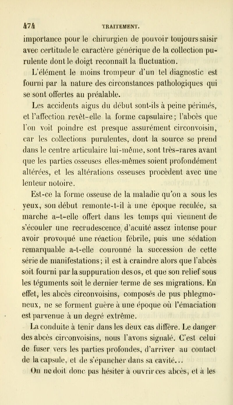 importance pour le chirurgien de pouvoir toujours saisir avec certitude le caractère générique de la collection pu- rulente dont le doigt reconnaît la fluctuation. L'élément le moins trompeur d'un tel diagnostic est fourni par la nature des circonstances pathologiques qui se sont offertes au préalable. Les accidents aigus du début sont-ils à peine périmés, etl'affecîion revêt-elle la forme capsulaire; l'abcès que l'on voit poindre est presque assurément circonvoisin, car les collections purulentes, dont la source se prend dans le centre articulaire lui-même, sont très-rares avant que les parties osseuses elles-mêmes soient profondément altérées, et les altérations osseuses procèdent avec une lenteur notoire. Est-ce la forme osseuse de la maladie qu'on a sous les yeux, son début remonte-t-il à une époque reculée, sa marche a-t-elle offert dans les temps qui viennent de s'écouler une recrudescence, d'acuité assez intense pour avoir provoqué une réaction fébrile, puis une sédation remarquable a-t-elle couronné la succession de cette série de manifestations; il est à craindre alors que l'abcès soit fourni par la suppuration des os, et que son relief sous les téguments soit le dernier terme de ses migrations. En effet, les abcès circonvoisins, composés de pus phlegmo- neux, ne se forment guère à une époque où l'émaciation est parvenue à un degré extrême. La conduite à tenir dans les deux cas diffère. Le danger des abcès circonvoisins, nous l'avons signalé. C'est celui de fuser vers les parties profondes, d'arriver au contact de la capsule, et de s'épancher dans sa cavité... On ne doit donc pas hésiter à ouvrir ces abcès, et à les