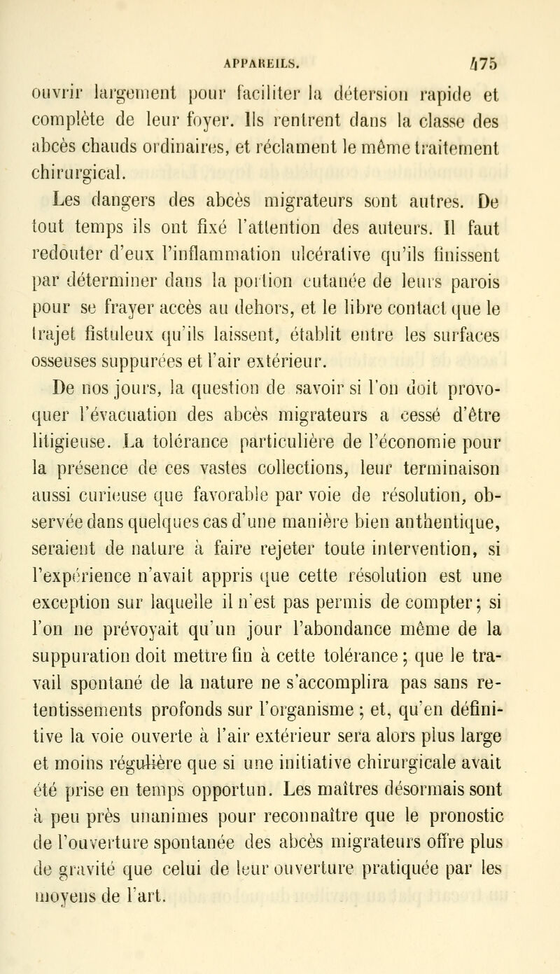 ouvrir largement pour faciliter la détersion rapide et complète de leur foyer. Ils rentrent dans la classe des abcès chauds ordinaires, et réclament le même traitement chirurgical. Les dangers des abcès migrateurs sont autres. De tout temps ils ont fixé l'attention des auteurs. Il faut redouter d'eux l'inflammation ulcérative qu'ils finissent par déterminer dans la portion cutanée de leurs parois pour se frayer accès au dehors, et le libre contact que le trajet fîstuleux qu'ils laissent, établit entre les surfaces osseuses suppurées et l'air extérieur. De nos jours, la question de savoir si l'on doit provo- quer l'évacuation des abcès migrateurs a cessé d'être litigieuse. La tolérance particulière de l'économie pour la présence de ces vastes collections, leur terminaison aussi curieuse que favorable par voie de résolution, ob- servée dans quelques cas d'une manière bien authentique, seraient de nature à faire rejeter toute intervention, si l'expérience n'avait appris que cette résolution est une exception sur laquelle il n'est pas permis de compter; si l'on ne prévoyait qu'un jour l'abondance même de la suppuration doit mettre fin à cette tolérance; que le tra- vail spontané de la nature ne s'accomplira pas sans re- tentissements profonds sur l'organisme ; et, qu'en défini- tive la voie ouverte à l'air extérieur sera alors plus large et moins régulière que si une initiative chirurgicale avait été prise en temps opportun. Les maîtres désormais sont à peu près unanimes pour reconnaître que le pronostic de l'ouverture spontanée des abcès migrateurs ofïre plus de gravité que celui de leur ouverture pratiquée par les moyens de l'art.