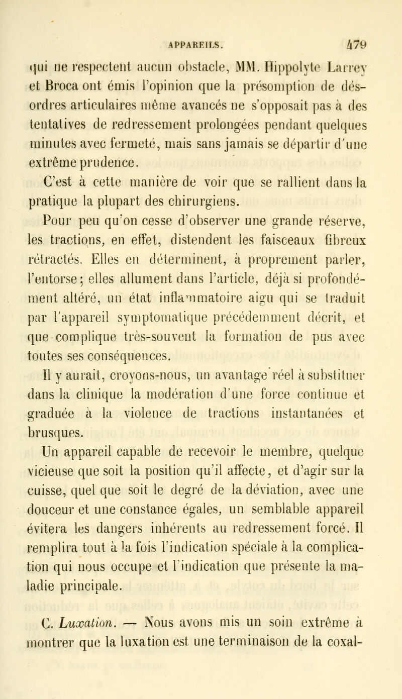 «îui ne respectent aucnn obstacle, MM. Hippolyte Lairev et Broca ont émis l'opinion que la présomption de dés- ordres articulaires même avancés ne s'opposait pas à des tentatives de redressement prolongées pendant quelques minutes avec fermeté, mais sans jamais se départir d'une extrême prudence. C'est à cette manière de voir que se rallient dans la pratique la plupart des chirurgiens. Pour peu qu'on cesse d'observer une grande réserve, les tractions, en effet, distendent les faisceaux fibreux rétractés. Elles en déterminent, à proprement parler, l'entorse; elles allument dans Tarticle, déjà si profondé- ment altéré, un état inflammatoire aigu qui se traduit par l'appareil symptomalique précédemment décrit, et que complique très-souvent la formation de pus avec toutes ses conséquences. Il y aurait, croyons-nous, un avantage réel à substituer dans la clinique la modération d'une force continue et graduée à la violence de tractions instantanées et brusques. Un appareil capable de recevoir le membre, quelque vicieuse que soit la position qu'il affecte, et d'agir sur la cuisse, quel que soit le degré de la déviation, avec une douceur et une constance égales, un semblable appareil évitera les dangers inhérents au redressement forcé. Il remplira tout à la fois l'indication spéciale à la complica- tion qui nous occupe et Tindication que présente la ma- ladie principale. C. Luxation. — Nous avons mis un soin extrême à montrer que la luxation est une terminaison de la coxal-