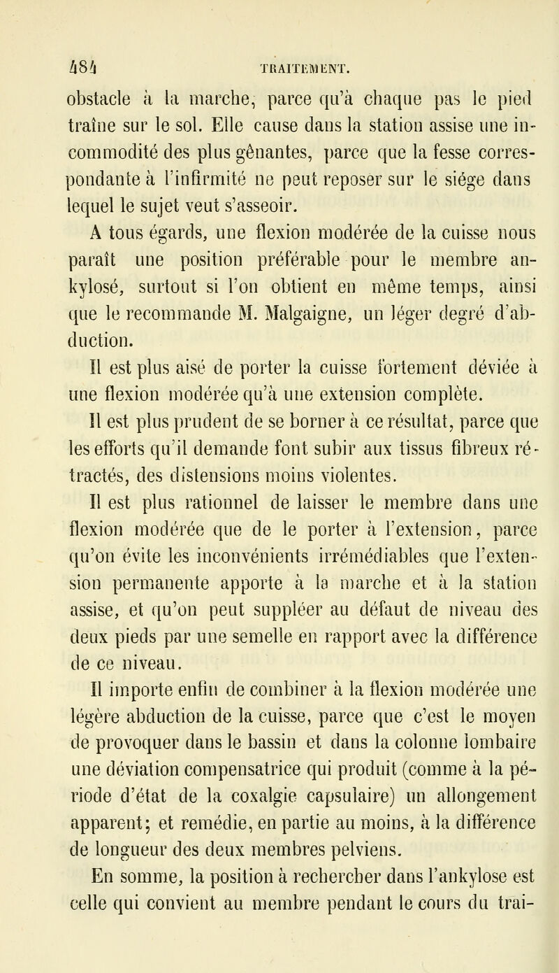 llS!i TRAITl^MENÏ. obstacle à la marche, parce qu'à chaque pas le pied traîne sur le sol. Elle cause dans la station assise une in- commodité des plus gênantes, parce que la fesse corres- pondante à l'infirmité ne peut reposer sur le siège dans lequel le sujet veut s'asseoir. A tous égards, une flexion modérée de la cuisse nous paraît une position préférable pour le membre an- kylosé, surtout si l'on obtient en même temps, ainsi que le recommande M. Malgaigne, un léger degré d'ab- duction. Il est plus aisé de porter la cuisse fortement déviée à une flexion modérée qu'à une extension complète. îl est plus prudent de se borner à ce résultat, parce que les efforts qu'il demande font subir aux tissus fibreux ré- tractés, des distensions moins violentes. Il est plus rationnel de laisser le membre dans une flexion modérée que de le porter à l'extension, parce qu'on évite les inconvénients irrémédiables que l'exten- sion permanente apporte à la marche et à la station assise, et qu'on peut suppléer au défaut de niveau des deux pieds par une semelle en rapport avec la différence de ce niveau. Il importe enfin de combiner à la flexion modérée une légère abduction de la cuisse, parce que c'est le moyen de provoquer dans le bassin et dans la colonne lombaire une déviation compensatrice qui produit (comme à la pé» riode d'état de la coxalgie capsulaire) un allongement apparent; et remédie, en partie au moins, à la différence de longueur des deux membres pelviens. En somme, la position à rechercher dans l'ankylose est celle qui convient au membre pendant le cours du trai-