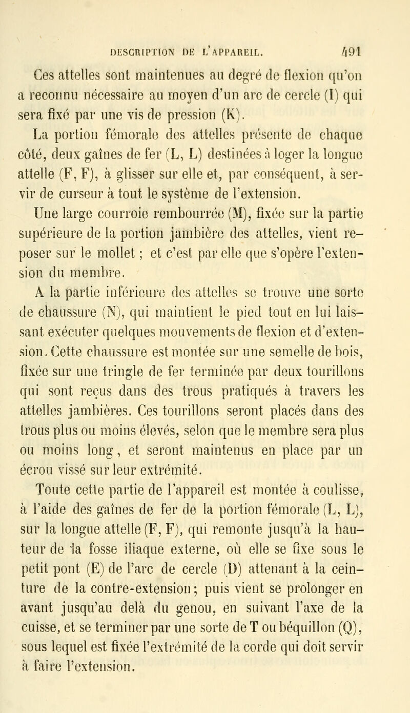 Ces attelles sont maintenues au degré de flexion qu'on a reconnu nécessaire au moyen d'un arc de cercle (I) qui sera fixé par une vis de pression (K). La portion fémorale des attelles présente de chaque côté, deux gaines de fer (L, L) destinées à loger la longue attelle (F, F), à glisser sur elle et, par conséquent, à ser- vir de curseur à tout le système de l'extension. Une large courroie rembourrée (M), fixée sur la partie supérieure de la portion jambière des attelles, vient re- poser sur le mollet ; et c'est par elle que s'opère l'exten- sion du membre. A la partie inférieure des attelles se trouve une sorte de chaussure (N), qui maintient le pied tout en lui lais- sant exécuter quelques mouvements de flexion et d'exten- sion. Cette chaussure est montée sur une semelle de bois, fixée sur une tringle de fer terminée par deux tourillons qui sont reçus dans des trous pratiqués à travers les attelles jambières. Ces tourillons seront placés dans des trous plus ou moins élevés, selon que le membre sera plus ou moins long, et seront maintenus en place par un écrou vissé sur leur extrémité. Toute cette partie de l'appareil est montée à coulisse, à l'aide des gaines de fer de la portion fémorale (L, L], sur la longue attelle (F, F), qui remonte jusqu'à la hau- teur de ia fosse iliaque externe, où elle se fixe sous le petit pont (E) de l'arc de cercle (D) attenant à la cein- ture de la contre-extension ; puis vient se prolonger en avant jusqu'au delà du genou, en suivant l'axe de la cuisse, et se terminer par une sorte de T ou béquillon (Q), sous lequel est fixée l'extrémité de la corde qui doit servir à faire l'extension.