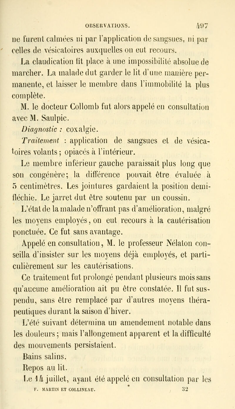 OnSEUVATlONS. /|97 ne furent calmées ni par l'application de sangsues, ni par celles de vésicatoires auxquelles on eut recours. La claudication fit place à une impossibilité absolue de marcher. La malade dut garder le lit d'une manière per- manente, et laisser le membre dans l'immobililé la plus complète. M. le docteur Collomb fut alors appelé en consultation avec M. Saulpic. Diagnostic : coxalgie. Traitement : application de sangsues et de vésica- toires volants ; opiacés à l'intérieur. Le membre inférieur gauche paraissait plus long que son congénère; la dilTérence pouvait être évaluée à 5 centimètres. Les jointures gardaient la position demi- fléchie. Le jarret dut être soutenu par un coussin. L'état de la malade n'offrant pas d'amélioration, malgré les moyens employés, on eut recours à la cautérisation ponctuée. Ce fut sans avantage. Appelé en consultation, M. le professeur Nélaton con- seilla d'insister sur les moyens déjà employésj et parti- culièrement sur les cautérisations. Ce traitement fut prolongé pendant plusieurs mois sans qu'aucune amélioration ait pu être constatée. Il fut sus- pendu, sans être remplacé par d'autres moyens théra- peutiques durant la saison d'hiver. L'été suivant détermina un amendement notable dans les douleurs; mais l'allongement apparent et la difficulté des mouvements persistaient. Bains salins. Repos au lit. Le 14 juillet, ayant été appelé en consultation par les F. MARTIN ET COLLINEAU. , 32