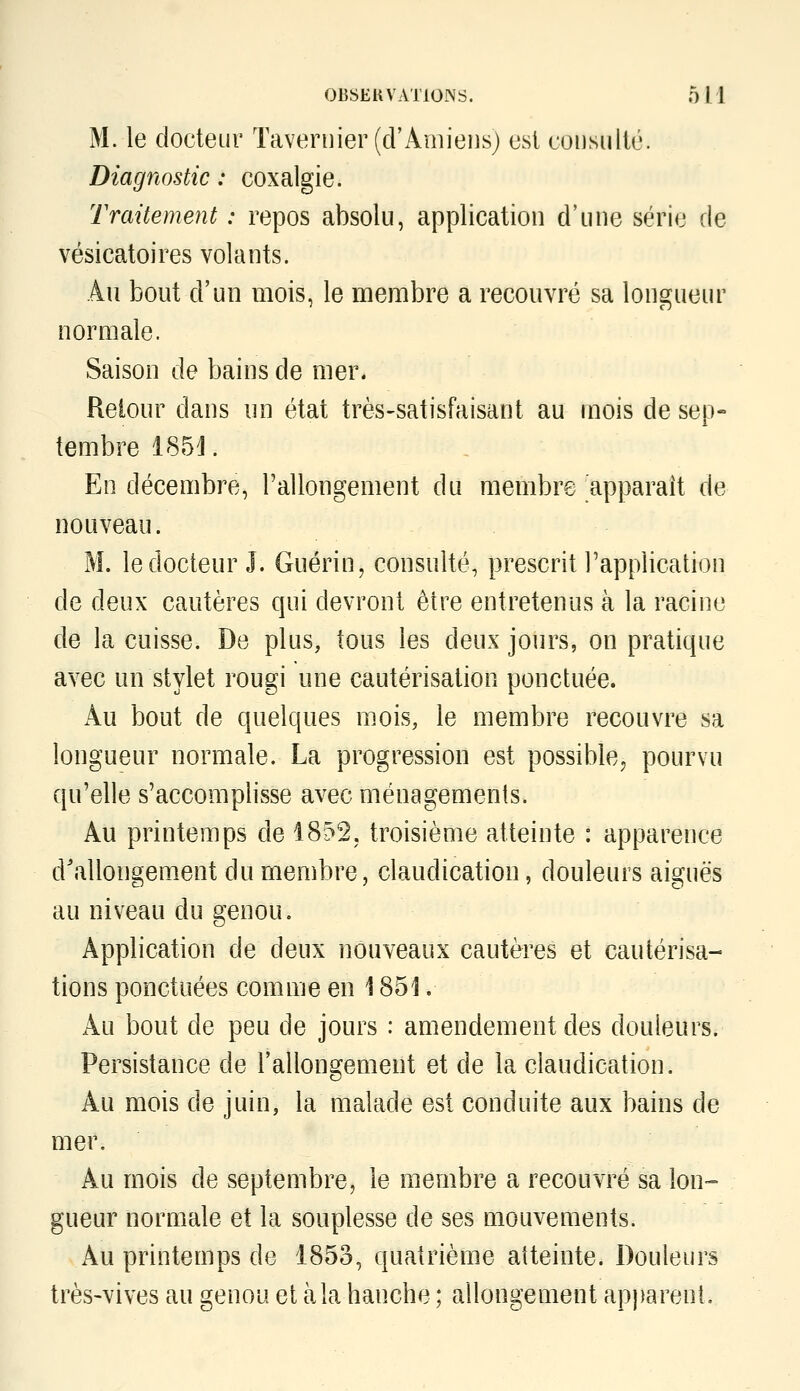 M. le doeteui' Taveniier (d'Amiens) est coi]sullé. Diagnostic : coxalgie. Traitement : repos absolu, application d'une série de vésicatoires volants. Au bout d'un mois, le membre a recouvré sa longueur normale. Saison de bains de mer. Reiour dans un état très-satisfaisant au mois de sep- tembre 185J. En décembre, rallongement du membre 'apparaît de nouveau. M. le docteur J. Guérin, consulté, prescrit l'application de deux cautères qui devront être entretenus à la racine de la cuisse. De plus, tous les deux jours, on pratique avec un stylet rougi une cautérisation ponctuée. Au bout de quelques mois, le membre recouvre sa longueur normale. La progression est possiblej pourvu qu'elle s'accomplisse avec ménagements. Au printemps de 1852, troisième atteinte : apparence d'allongement du membre, claudication, douleurs aiguës au niveau du genou. Application de deux nouveaux cautères et cautérisa- tions ponctuées comme en 1851. Au bout de peu de jours : amendement des douleurs. Persistance de l'allongement et de la claudication. Au mois de juin, la malade est conduite aux bains de mer. Au mois de septembre, le membre a recouvré sa lon-° gueur normale et la souplesse de ses mouvements. Au printemps de 1853, quatrième atteinte. Douleurs très-vives au genou et à la hanche ; allongement apparent.