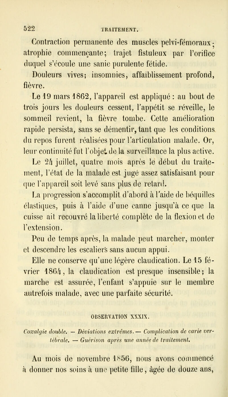 Contraction permanente des muscles pelvi-fémoraiix- atrophie commençante; trajet fistuleux par l'orifice duquel s'écoule une sanie purulente fétide. Douleurs vives; insomnies, affaiblissement profond, fièvre. Le 19 mars 1862, l'appareil est appliqué : au bout de trois jours les douleurs cessent, l'appétit se réveille, le sommeil revient, la fièvre tombe. Cette amélioration rapide persista, sans se démentir, tant que les conditions du repos furent réalisées pour l'articulation malade. Or, leur continuité fut l'objet do la surveillance la plus active. Le 2/i juillet, quatre mois après le début du traite- ment, l'état de la malade est jugé assez satisfaisant pour que l'appareil soit levé sans plus de retard. La progression s'accomplit d'abord à l'aide de béquilles élastiques, puis à l'aide d'une canne jusqu'à ce que la cuisse ait recouvré la liberté complète de la flexion et de l'extension. Peu de temps après, la malade peut marcher, monter et descendre les escaliers sans aucun appui. Elle ne conserve qu'une légère claudication. Le 15 fé- vrier 186/i, la claudication est presque insensible; la marche est assurée, l'enfant s'appuie sur le membre autrefois malade, avec une parfaite sécurité. OBSERVATION XXXIX. Coxalgie double. — Déviations extrêmes. — Complication de carie ver- tébrale. — Guérison après une année de traitement. Au mois de novembre 1(S56, nous avons commencé à donner nos soins à une petite fille, âgée de douze ans,