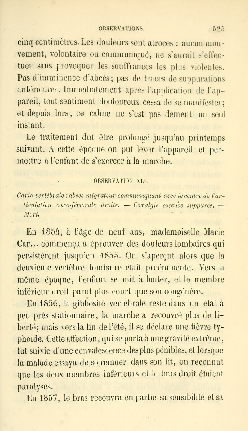 cinq centiiiièlres. Les douleurs sont atroces : aucun mou- vement, volontaire ou communiqué, ne s'aurait s'elTec- tuer sans provoquer les souffrances les plus violentes. Pas d'imminence d'abcès; pas de traces de suppurations antérieures. Immédiatement après l'application de l'ap- pareil, tout sentiment douloureux cessa de se manifestei'; et depuis lors, ce calme ne s'est pas démenti un seul instant. Le traitement dut être prolongé jusqu'au printemps suivant. A cette époque on put lever l'appareil et per- mettre à l'enfant de s'exercer à la marche. OBSERVATION XLI. Carie vertébrale : abcès migrateur communiquant avec le centre de l'ar- ticulation coxo-fémorale droite. — Coxalgie osseuse suppurée. — Mort. En i8e5û, à l'âge de neuf ans. mademoiselle Marie Car... commença à éprouver des douleurs lombaires qui persistèrent jusqu'en 1855. On s'aperçut alors que la deuxième vertèbre lombaire était proéminente. Vers la même époque, l'enfant se mit à boiter, et le membre inférieur droit parut plus court que son congénère. En 1856, la gibbosité vertébrale reste dans un état à peu près stationnaire, la marche a recouvré plus de li- berté; mais vers la fin de l'été, il se déclare une fièvre ty- phoïde. Cette affection, qui se porta à une gravité extrême, fut suivie d'une convalescence desplus pénibles, et lorsque la malade essaya de se remuer dans son lit, on reconnut que les deux membres inférieurs et le bras droit étaient paralysés. En 1857, le bras recouvra en partie sa sensibilité et sa