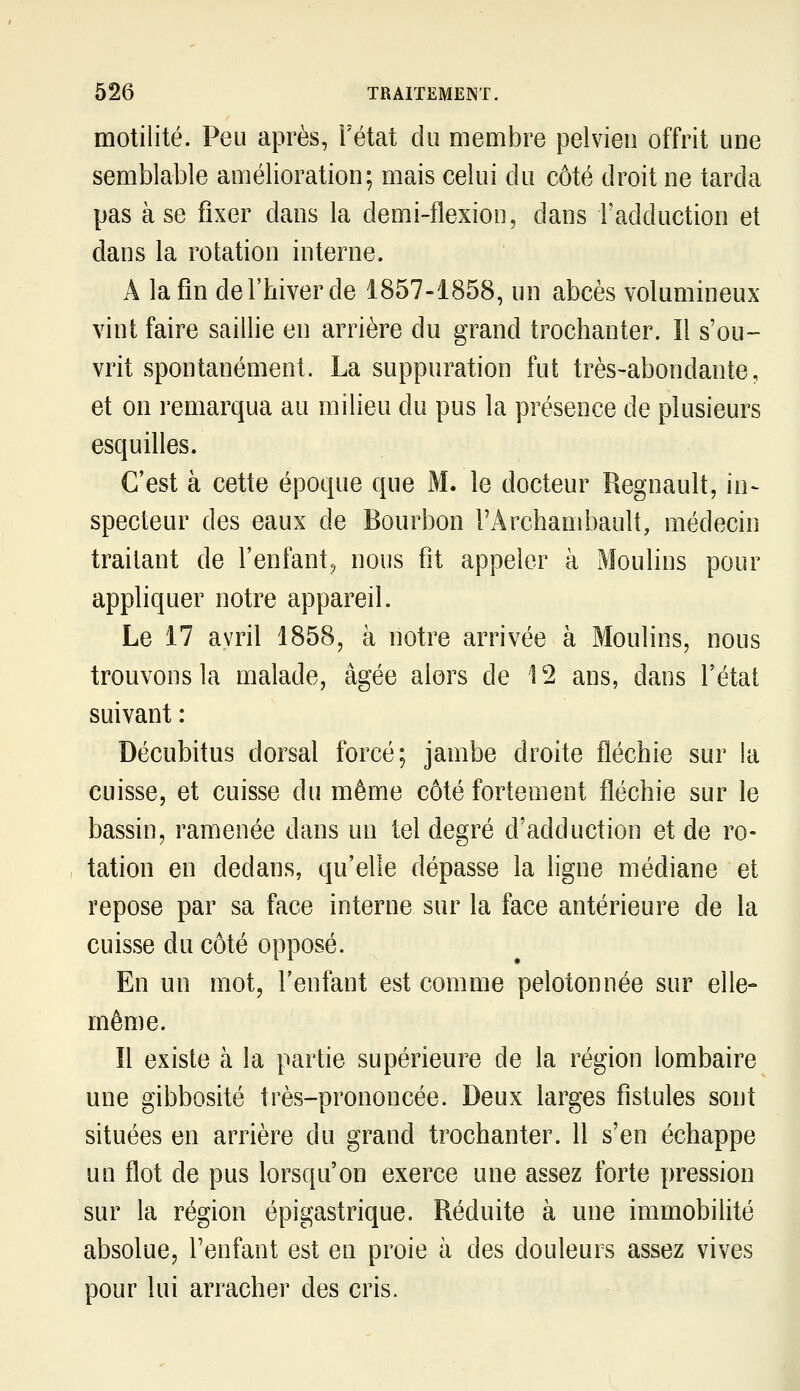 motilité. Peu après, Fétat du membre pelvien offrit une semblable amélioration; mais celui du côté droit ne tarda pas à se fixer dans la demi-flexion, dans Fadduction et dans la rotation interne. A la fin de l'hiver de 1857-1858, un abcès volumineux vint faire saillie en arrière du grand trochanter. îl s'ou- vrit spontanément. La suppuration fut très-abondante, et on remarqua au milieu du pus la présence de plusieurs esquilles. C'est à cette époque que M. le docteur Regnault, in- specteur des eaux de Bourbon l'Archambault, médecin traitant de l'enfant^ nous fit appeler à Moulins pour appliquer notre appareil. Le 17 avril 1858, à notre arrivée à Moulins, nous trouvons la malade, âgée alors de 'l'2 ans, dans l'état suivant : Décubitus dorsal forcé; jambe droite fléchie sur la cuisse, et cuisse du même côté fortement fléchie sur le bassin, ramenée dans un tel degré d'adduction et de ro- tation en dedans, qu'elle dépasse la ligne médiane et repose par sa face interne sur la face antérieure de la cuisse du côté opposé. En un mot, l'enfant est comme pelotonnée sur elle- même. Il existe à la partie supérieure de la région lombaire une gibbosité très-prononcée. Deux larges fistules sont situées en arrière du grand trochanter. Il s'en échappe un flot de pus lorsqu'on exerce une assez forte pression sur la région épigastrique. Réduite à une immobilité absolue, l'enfant est en proie à des douleurs assez vives pour lui arracher des cris.