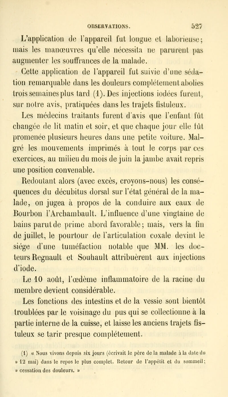 L'applicalioii de l'appareil fut longue el laborieuse; mais les manœuvres qu'elle nécessita ne parurent pas augmenter les souffrances de la malade. Cette application de l'appareil fut suivie d'une séda- tion remarquable dans les douleurs complètement abolies trois semaines plus tard (l).Des injections iodées furent^ sur notre avis, pratiquées dans les trajets fistuleux. Les médecins traitants furent d'avis que l'enfant fût changée de lit matin et soir, et que chaque jour elle fût promenée plusieurs heures dans une petite voiture. Mal- gré les mouvements imprimés à tout le corps par ces exercices, au milieu du mois de juin la jambe avait repris une position convenable. Redoutant alors (avec excès, croyons-nous) les consé- quences du décubitus dorsal sur l'état général de la ma- lade, on jugea à propos de la conduire aux eaux de Bourbon l'Archambault. L'influence d'une vingtaine de bains parut de prime abord favorable ; mais, vers la fin de juillet, le pourtour de l'articulation coxale devint le siège d'une tuméfaction notable que MM. les doc- teurs Regnault et Souhault attribuèrent aux injections d'iode. Le 10 août, l'œdème inflammatoire de la racine du membre devient considérable. Les fonctions des intestins et de la vessie sont bientôt troublées par le voisinage du pus qui se coUeclionne à la partie interne de la cuisse, et laisse les anciens trajets fis- tuleux se tarir presque complètement. (1) « Nous vivons depuis six jours (écrivait le père de la malade à la date du » 12 mai) dans le repos le plus complet. Retour de l'appétit et du sommeil; » cessation des douleurs. »