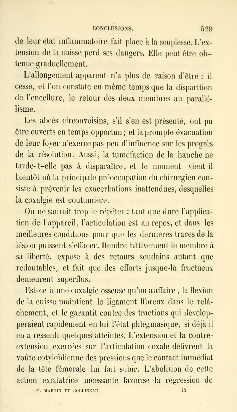 de leur état inflammatoire fait place à la souplesse. L'ex- tension de la cuisse perd ses dangers. Elle peut être ob- tenue graduellement. L'allongement apparent n'a plus de raison d'être : il cesse, et l'on constate en même temps que la disparition de l'encellure, le retour des deux membres au parallé- lisme. Les abcès circonvoisins, s'il s'en est présenté, ont pu être ouverts en temps opportun ; et la prompte évacuation de leur foyer n'exerce pas peu d'influence sur les progrès de la résolution. Aussi, la tuméfaction de la hanche ne tarde-t-elle pas à disparaître, et le moment vient-il bientôt oii la principale préoccupation du chirurgien con- siste à prévenir les exacerbations inattendues, desquelles la coxalgie est coutumière. On ne saurait trop le répéter : tant que dure Tapplica- lion de l'appareil, l'articulation est au repos, et dans les meilleures conditions pour que les dernières traces de la lésion puissent s'effacer. Rendre hâtivement le membre à sa liberté, expose à des retours soudains autant que redoutables, et fait que des efforts jusque-là fructueux demeurent superflus. Est-ce à une coxalgie osseuse qu'on a affaire , la flexion de la cuisse maintient le liQ-ament fibreux dans le relà- chement, et le garantit contre des tractions qui dévelop- peraient rapidement en lui l'état phlegmasique, si déjà il en a ressenti quelques atteintes. L'extension et la contre- extension exercées sur l'articulation coxale délivrent la voûte cotyloïdienne des pressions que le contact immédiat de la tête fémorale lui fait subir. L'abolition de cette action excitatrice incessante favorise la régression de F. MARTIN ET COLLINE\U. 3^