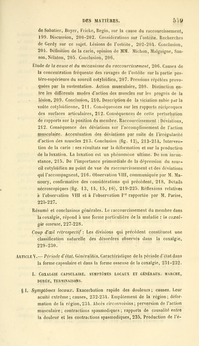 de Sabatier, Boyer, Fricke, Begin, sur la cause du raccourcissement, 199. Discussion, 200-202. Considérations sur Tostéile. Recherches de Gerdy sur ce sujet. Lésions de l'ostéite, 202-204. Conclusion, 20/i. Définition de la carie, opinion de MM. Michon, Malgaigne, San- son,Nélaton, 205. Conclusion, 206. Ëtude de la cause et du mécanisme du raccourcissement^ 206. Causes de la concentration fréquente des ravages de l'ostéite sur la partie pos- téro-supérieure du sourcil cotyloïdien, 207. Pressions répétées provo- quées par la sustentation. Action musculaire, 208. Distinction en- tre les différents modes d'action des muscles sur les progrès de la lésion, 209. Conclusion, 210. Description de la viciation subie par la voûte cotyloïdienne, 211. Conséquences sur les rapports réciproques des surfaces articulaires, 212. Conséquences de celle perturbation de rapports sur la position du membre. Raccourcissement : Déviations, 212. Conséquence des déviations sur l'accomplissement de l'action ipusculaire. Accentuation des déviations par suite de l'irrégularité d'action des muscles 213. Conclusion (fig. 12), 213-21/i. Interven- tion de la carie : ses résultats sur la déformation et sur la production de la luxation. La luxation est un phénomène ultime. De son incon- stance, 215. De l'importance primordiale de la dépression du sour- cil cotyloïdien au point de vue du raccourcissement et des déviations qui l'accompagnent, 216. Observation VIII, communiquée par M. Ma- noury, confirmative des considérations qui précèdent, 218. Détails nécroscopiques (fig. 13, 14, 15, 16), 219-225, Réflexions relatives à l'observation VIII et à l'observation V^ rapportée par M. Parise, 225-227. Résumé et conclusions générales. Le raccourcissement du membre dans la coxalgie, répond à une forme particulière de la maladie : la coxal- gie osseuse, 227-228. Coup d'œil rétrospectif : Les divisions qui précèdent constituent une classification naturelle des désordres observés dans la coxalgie, 229-230. Article V.— Période d'état. Généralités. Caractéristique de la période d'état dans la forme capsulaire et dans la forme osseuse de la coxalgie, 231-232. I. Coxalgie capsulaire. symptômes locaux et généraux, marche, DURÉE, terminaisons. §1. Symptômes locaux. Exacerbation rapide des douleurs; causes. Leur acuité extrême; causes, 232-234. Empâtement de la région; défor- mation de la région, 234. Abcès circonvoisins; perversion de l'action musculaire; contractions spasmodiques ; rapports de causalité entre la douleur et les contractions spasm.odiques, 235. Production de l'é-