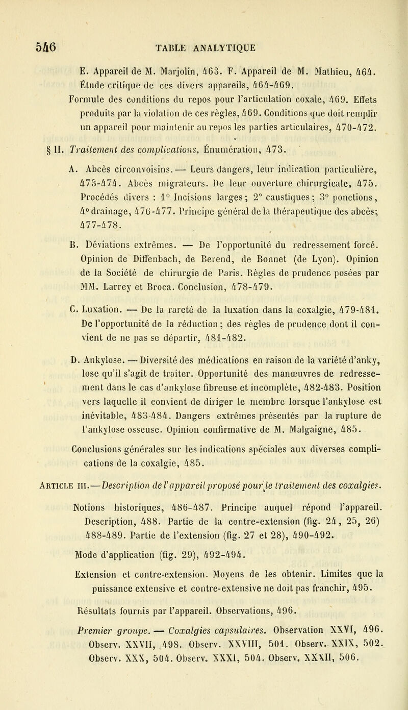 E. Appareil de M. Marjolin, 463. F. Appareil de M. Mathieu, 464. Étude critique de ces divers appareils, 464-469. Formule des conditions du repos pour l'articulation coxale, 469. Effets produits par la violation de ces règles, 469. Conditions que doit remplir un appareil pour maintenir au repos les parties articulaires, 470-472. § II. Traitement des complications. Énumération, 473. A, Abcès circonvoisins.— Leurs dangers, leur indication particulière, 473-47/5. Abcès migrateurs. De leur ouverture chirurgicale, 475. Procédés divers : 1° Incisions larges; 2° caustiques; o° ponctions, 4<'drainage, 476-477. Principe général de la thérapeutique des abcès; 477-478. B. Déviations extrêmes. — De l'opportunité du redressement forcé. Opinion de Diifenbach, de Berend, de Bonnet (de Lyon). Opinion de la Société de chirurgie de Paris. Règles de prudence posées par MM. Larrey et Broca. Conclusion, 478-479. G. Luxation. — De la rareté de la luxation dans la coxalgie, 479-481. De l'opportunité de la réduction ; des règles de prudence dont il con- vient de ne pas se départir, 481-482. D. Ankylose. — Diversité des médications en raison de la variété d'anky, lose qu'il s'agit de traiter. Opportunité des manœuvres de redresse- ment dans le cas d'ankylose fibreuse et incomplète, 482-483. Position vers laquelle il convient de diriger le membre lorsque l'ankylose est inévitable, 483-484. Dangers extrêmes présentés par la rupture de l'ankylose osseuse. Opinion confirmative de M. Malgaigne, 485. Conclusions générales sur les indications spéciales aux diverses compli- cations de la coxalgie, 485. Article m.—Description de l'appareil proposé pour J,e traitement des coxalgies. Notions historiques, 486-487. Principe auquel répond l'appareil. Description, 488. Partie de la contre-extension (fig. 24, 25, 26) 488-489. Partie de l'extension (fig. 27 et 28), 490-492. Mode d'application (fig. 29), 492-494. Extension et contre-extension. Moyens de les obtenir. Limites que la puissance extensive et contre-extensive ne doit pas franchir, 495. Résultats fournis par l'appareil. Observations, 496. Prem,ier groupe.— Coxalgies capsulaires. Observation XXVI, 496. Observ. XXVII, ,498. Observ. XXVIII, 501. Observ. XXIX, 502. Observ. XXX, 504. Observ. XXXI, 504. Observ. XX^II, 506.