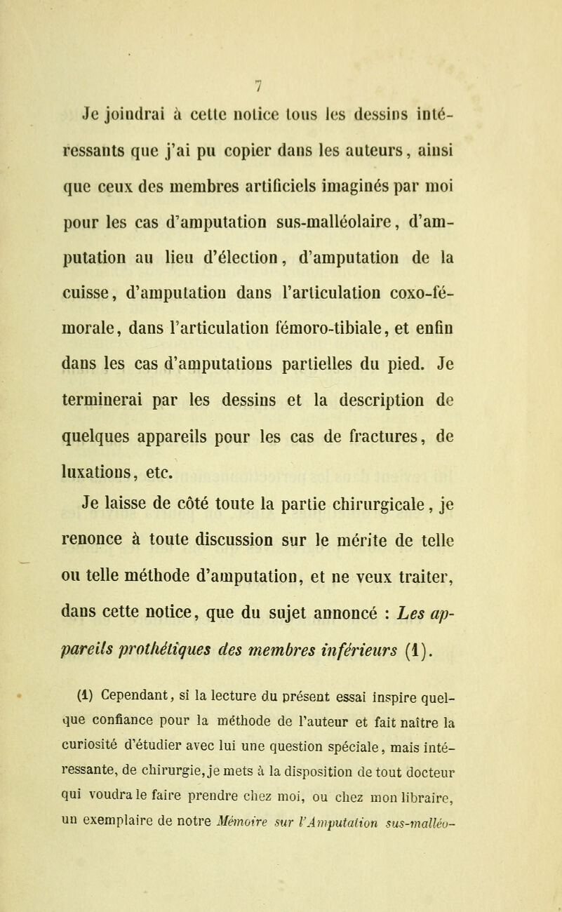 Je joindrai ii cette notice tous les dessins inté- ressants que j'ai pu copier dans les auteurs, ainsi que ceux des membres artificiels imaginés par moi pour les cas d'amputation sus-malléolaire, d'am- putation au lieu d'élection, d'amputation de la cuisse, d'amputation dans l'articulation coxo-fé- morale, dans l'articulation fémoro-tibiale, et enfin dans les cas d'amputations partielles du pied. Je terminerai par les dessins et la description de quelques appareils pour les cas de fractures, de luxations, etc. Je laisse de côté toute la partie chirurgicale, je renonce à toute discussion sur le mérite de telle ou telle méthode d'amputation, et ne veux traiter, dans cette notice, que du sujet annoncé : Les ap- pareils protliéttques des membres inférieurs (1). (1) Cependant, si la lecture du présent essai inspire quel- que confiance pour la méthode de l'auteur et fait naître la curiosité d'étudier avec lui une question spéciale, mais inté- ressante, de chirurgie, je mets à la disposition de tout docteur qui voudra le faire prendre chez moi, ou chez mon libraire, un exemplaire de notre Mémoire sur l'Amputation sus-maUéu--