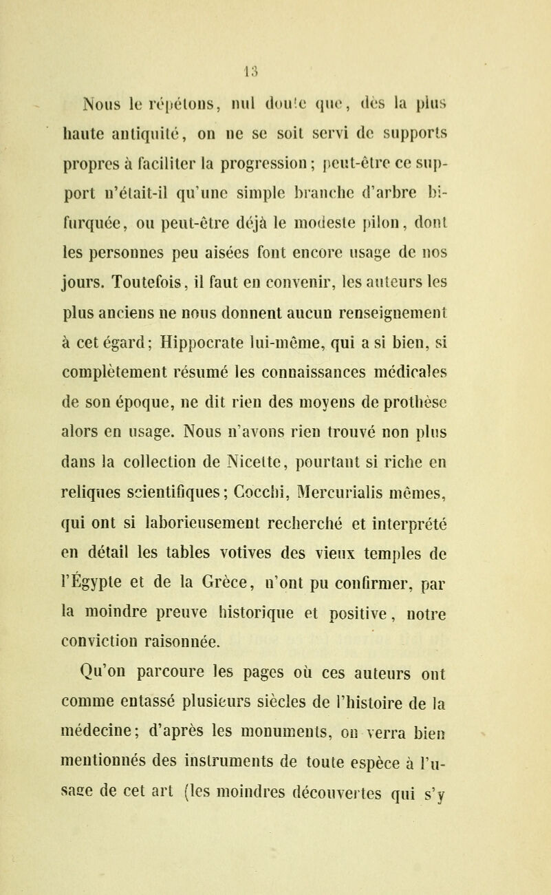 Nous le répétons, nul clou'.c (\[w, dés la plus haute antiquité, on ne se soit servi de supports propres à faciliter la progression ; peut-être ce sup- port n'élait-il qu'une simple branche d'arbre bi- furquée, ou peut-être déjà le modeste [ûlon, dont les personnes peu aisées font encore usage de nos jours. Toutefois, il faut en convenir, les auteurs les plus anciens ne nous donnent aucun renseignement à cet égard; Hippocrate lui-même, qui a si bien, si complètement résumé les connaissances médicales de son époque, ne dit rien des moyens de prothèse alors en usage. Nous n'avons rien trouvé non plus dans la collection de Nicette, pourtant si riche en reliques scientifiques; Gocchi, Mercurialis mêmes, qui ont si laborieusement recherché et interprété en détail les tables votives des vieux temples de l'Egypte et de la Grèce, n'ont pu confirmer, par la moindre preuve historique et positive, notre conviction raison née. Qu'on parcoure les pages où ces auteurs ont comme entassé plusieurs siècles de l'histoire de la médecine; d'après les monuments, ou verra bien mentionnés des instruments de toute espèce à l'u- sase de cet art (les moindres découvertes qui s'y