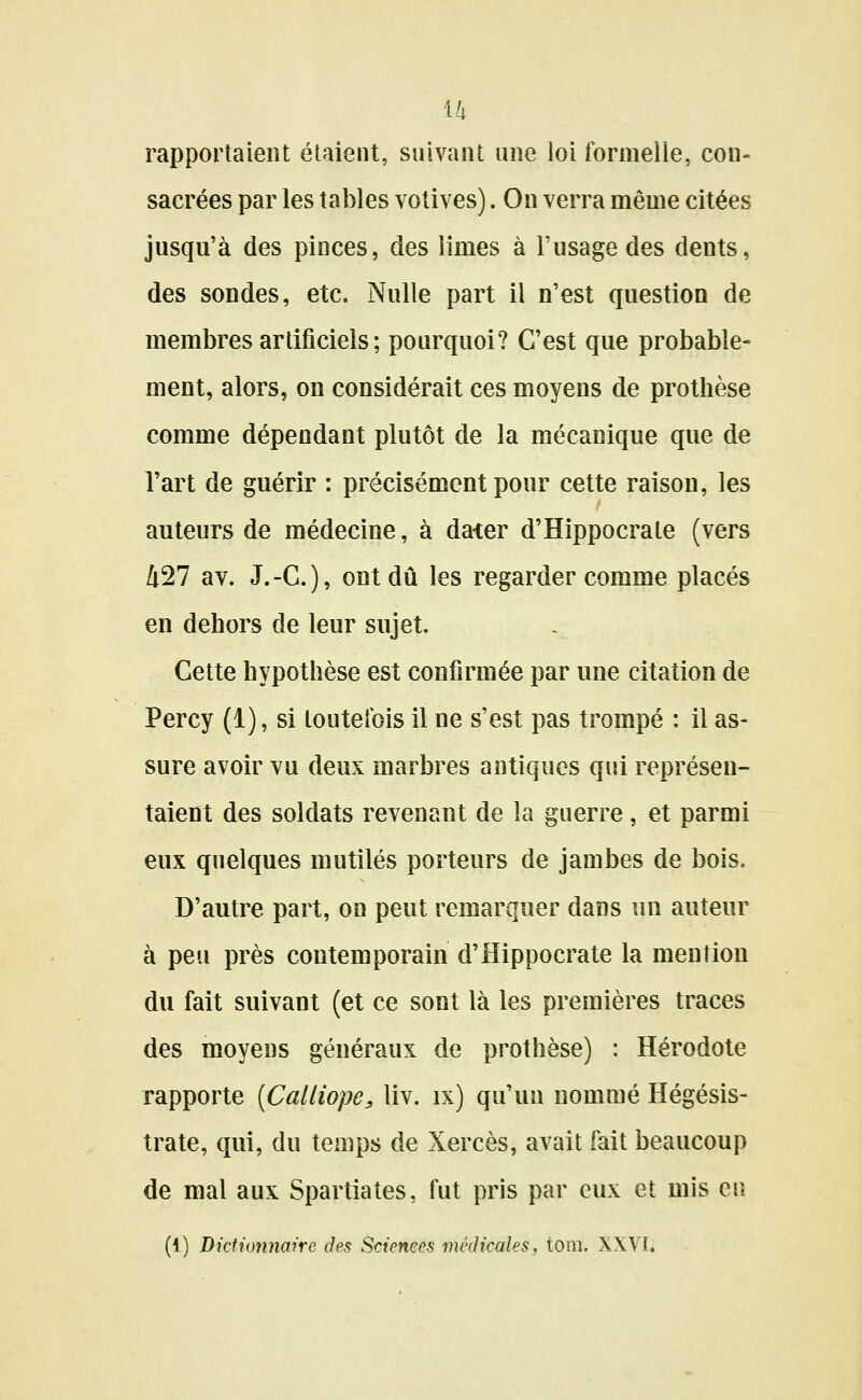 u rapportaient étaient, suivant une loi formelle, con- sacrées par les tables votives). On verra même citées jusqu'à des pinces, des limes à l'usage des dents, des sondes, etc. Nulle part il n'est question de membres artificiels; pourquoi? C'est que probable- ment, alors, on considérait ces moyens de prothèse comme dépendant plutôt de la mécanique que de l'art de guérir : précisément pour cette raison, les auteurs de médecine, à dater d'Hippocrate (vers 427 av. J.-C), ont dû les regarder comme placés en dehors de leur sujet. Celte hypothèse est confirmée par une citation de Percy (i), si toutefois il ne s'est pas trompé : il as- sure avoir vu deux marbres antiques qui représen- taient des soldats revenant de la guerre, et parmi eux quelques mutilés porteurs de jambes de bois. D'autre part, on peut remarquer dans un auteur à peu près contemporain d'Hippocrate la mention du fait suivant (et ce sont là les premières traces des moyens généraux de prothèse) : Hérodote rapporte {CaUiope, liv. ix) qu'un nommé Hégésis- trate, qui, du temps de Xercès, avait fait beaucoup de mal aux Spartiates, fut pris par eux et mis eu (1) Dictionnaire des Sciences médicales, tora. XXVI.