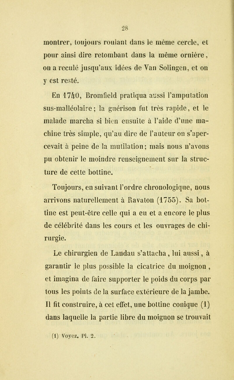 montrer, toujours roulant dans le même cercle, et pour ainsi dire retombant dans la même ornière, on a reculé jusqu'aux idées de Van Solingen, et on y est resté. En 1740, Bromfield pratiqua aussi l'amputation sus-malléolaire ; la guérison fut très rapide, et le malade marcha si bien ensuite à l'aide d'une ma- chine très simple, qu'au dire de l'auteur on s'aper- cevait à peine de la mutilation; mais nous n'avons pu obtenir le moindre renseignement sur la struc- ture de cette bottine. Toujours, en suivant l'ordre chronologique, nous arrivons naturellement à Ravaton (1755). Sa bot- tine est peut-être celle qui a eu et a encore le plus de célébrité dans les cours et les ouvrages de chi- rurgie. Le chirurgien de Laiïdau s'attacha, lui aussi, à garantir le plus possible la cicatrice du moignon , et imagina de faire supporter le poids du corps par tous les points de la surface extérieure de la jambe. Il fit construire, à cet effet, une bottine conique (1) dans laquelle la partie libre du moignon se trouvait