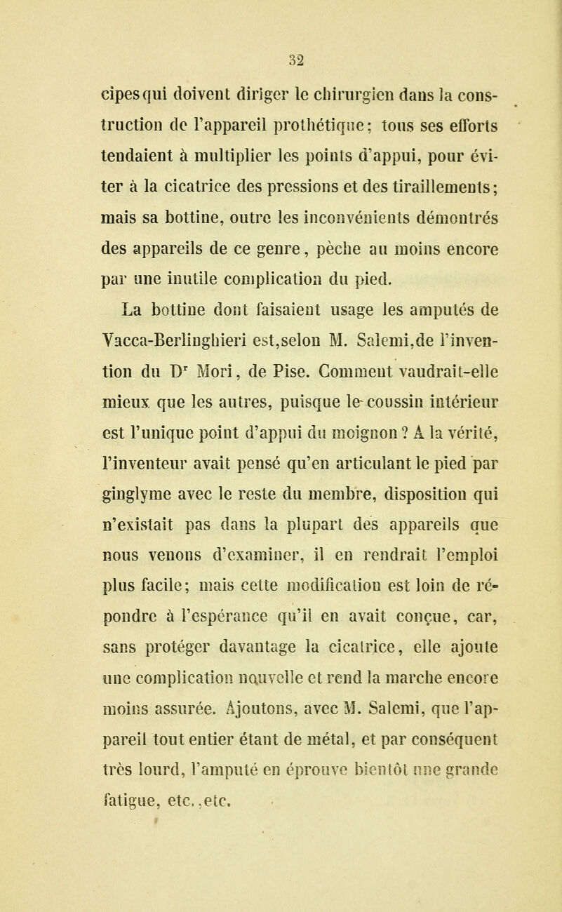 cipesqui doivent diriger le chirurgien dans ]a cons- truction de l'appareil prothétiqiie ; tous ses eflforts tendaient à multiplier les points d'appui, pour évi- ter à la cicatrice des pressions et des tiraillements; mais sa bottine, outre les inconvénients démontrés des appareils de ce genre, pèche au moins encore par une inutile complication du pied. La bottine dont faisaient usage les amputés de Vacca-Berlinghieri est,selon M. Saîemi.de l'inven- tion du D' Mori, de Pise. Gomment vaudrait-elle mieux que les autres, puisque le coussin intérieur est Tunique point d'appui du moignon ? A la vérité, l'inventeur avait pensé qu'en articulant le pied par ginglyme avec le reste du membre, disposition qui n'existait pas dans la plupart des appareils que nous venons d'examiner, il en rendrait l'emploi plus facile; mais cette modification est loin de ré- pondre à l'espérance qu'il en avait conçue, car, sans protéger davantage la cicatrice, elle ajoute une complication nouvelle et rend la marche encore moins assurée. Ajoutons, avec M. Salemi, que l'ap- pareil tout entier étant de métal, et par conséquent très lourd, Famputé en éprouve bientôt une grande fatigue, etc.,etc.