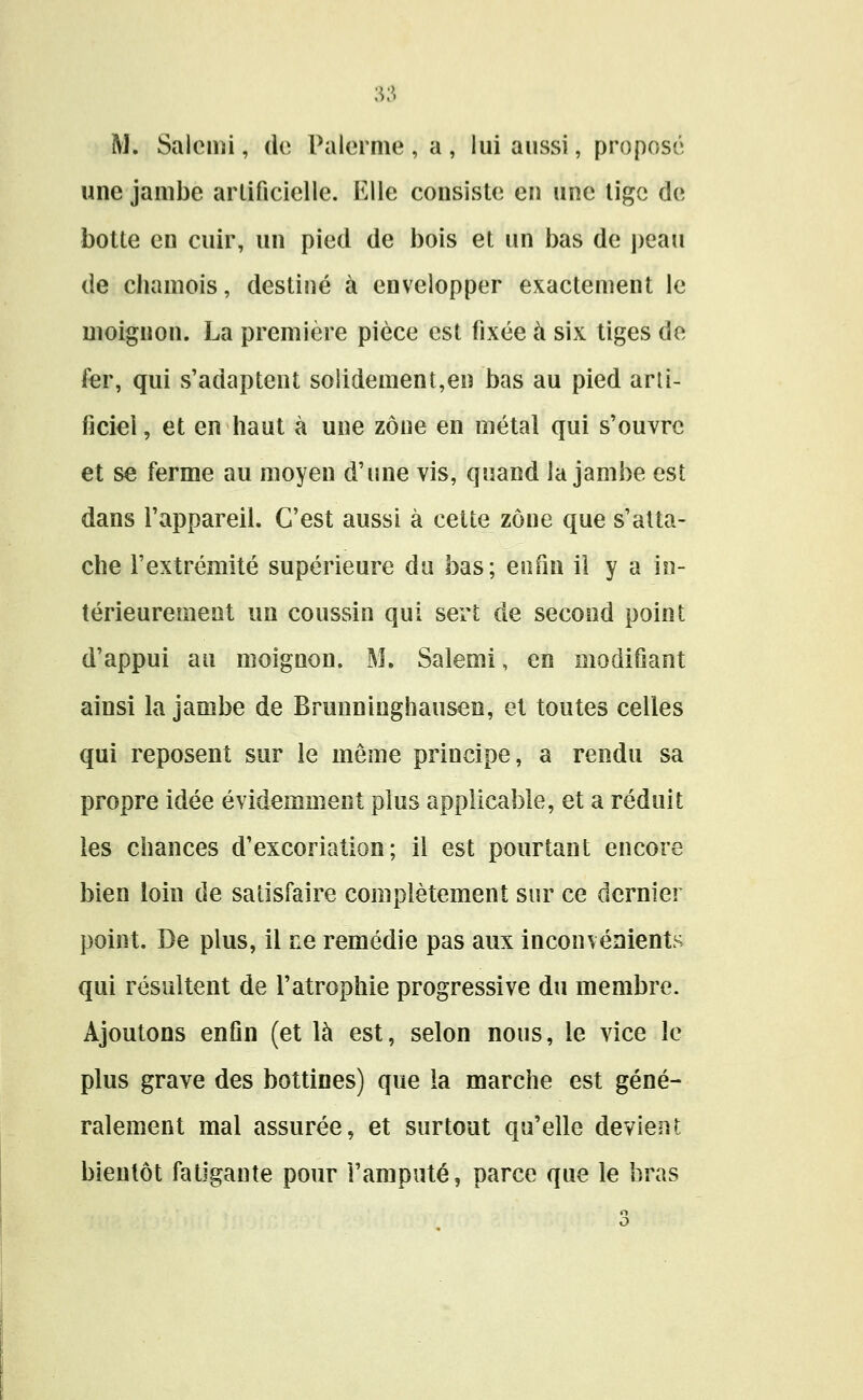 M. Salcnii, dv, Palornie , a , lui aussi, proposé une jambe arlificielle. I^Ue consiste en une lige de botte en cuir, un pied de bois et un bas de peau de chamois, destiné à envelopper exactement le moignon. La première pièce est fixée à six tiges de fer, qui s'adaptent solidement,en bas au pied artl- ficiei, et en haut à une zone en métal qui s'ouvre et se ferme au moyen d'une vis, quand la jambe est dans l'appareil. C'est aussi à celte zone que s'atta- che l'extrémité supérieure du bas; enfin il y a in- térieurement un coussin qui sert de second point d'appui au moignon. M. Salemi, en modiûant ainsi la jambe de Brunninghausen, et toutes celles qui reposent sur le même principe, a rendu sa propre idée évidemment plus applicable, et a réduit les chances d'excoriation; il est pourtant encore bien loin de satisfaire complètement sur ce dernier point. De plus, il ne remédie pas aux inconvénients qui résultent de l'atrophie progressive du membre. Ajoutons enfln (et là est, selon nous, le vice le plus grave des bottines) que la marche est géné- ralement mal assurée, et surtout qu'elle devient bientôt fatigante pour l'amputé, parce que le bras