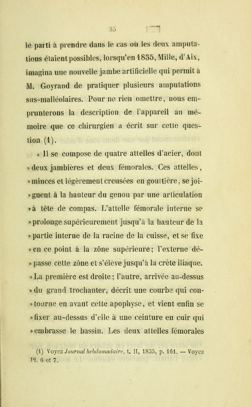 :^5 ' ^ le parti à prendre dans le cas où les deux amputa- lions étaient possibles, lorsqii'en 1835, Mille, d'Aix, imagina une nouvelle jambe artificielle qui permit à M. Goyrand de pratiquer plusieurs amputations sns-malléolaires. Pour ne rien omettre, nous em- prunterons la description de l'appareil au mé- moire que ce chirurgien a écrit sur cette ques- tion (1). « Il se compose de quatre attelles d'acier, dont » deux jambières et deux fémorales. Ces attelles, » minces et légèrement creusées en gouttière, se joi- »gnent à la hauteur du genou par une articulation »à tête de compas. L'attelle fémorale interne se «prolonge supérieurement jusqu'à la hauteur de la » partie interne de la racine de la cuisse, et se fixe »en ce point à la zone supérieure; l'externe dé- » passe cette zone et s'élève jusqu'à la crête iliaque. »La première est droite; l'autre, arrivée au-dessus » du grand trochanter, décrit une courbe qui con- » tourne en avant cette apophyse, et vient enfin se «fixer au-dessus d'elle à une ceinture en cuir qui » embrasse le bassin. Les deux attelles fémorales (i) \ oyez Journal hebdomadaire, t. ÎI, 1835, p. 161. —Voyez