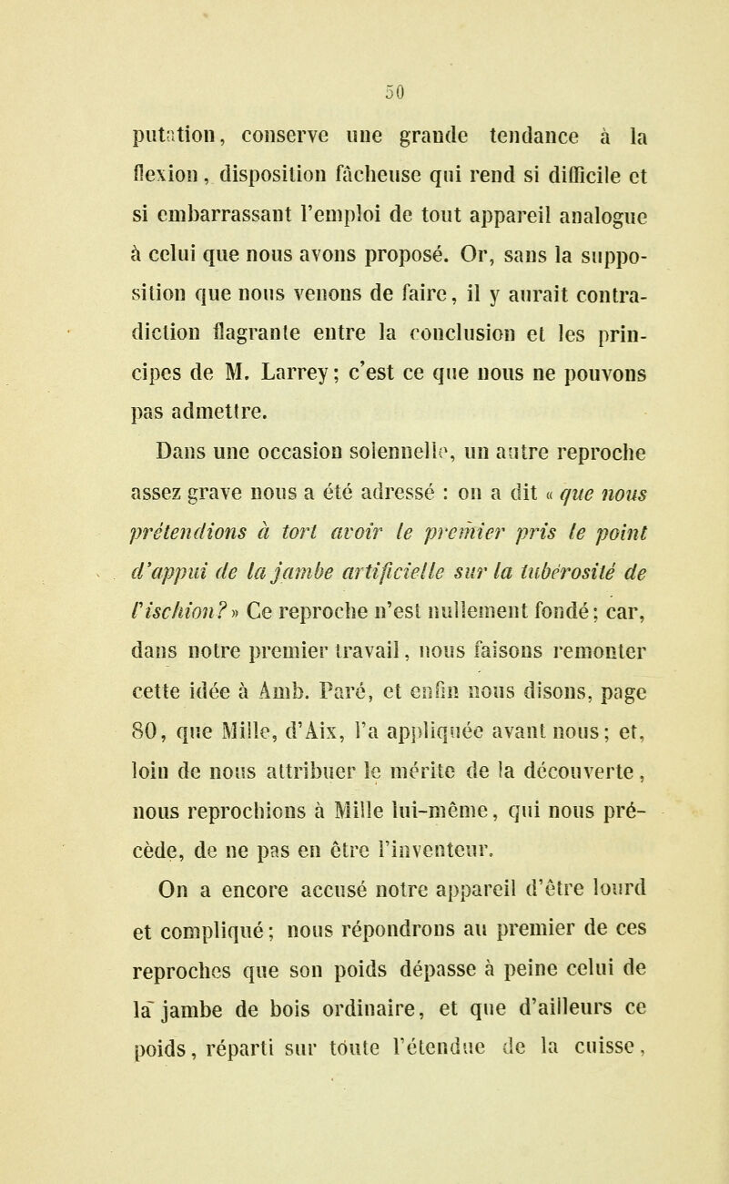 putation, conserve une grande tendance à la flexion, disposition fâcheuse qui rend si difficile et si embarrassant l'emploi de tout appareil analogue à celui que nous avons proposé. Or, sans la suppo- sition que nous venons de faire, il y aurait contra- diction flagrante entre la conclusion et les prin- cipes de M. Larrey ; c'est ce que nous ne pouvons pas admettre. Dans une occasion solennelle, un antre reproche assez grave nous a été adressé : on a dit « que nous prétendions à tort avoir le premier pris le point d'appui de la jambe artificielle sur la tubérosité de Cischion?)^ Ce reproche n'est nullement fondé; car, dans notre premier travail, nous faisons remonter cette idée à Amb. Paré, et Qnïm nous disons, page 80, que Mille, d'Aix, l'a appliquée avant nous; et, loin de nous attribuer le mérite de ia découverte, nous reprochions à Mille lui-même, qui nous pré- cède, de ne pas en être l'inventeur. On a encore accusé notre appareil d'être lourd et compliqué ; nous répondrons au premier de ces reproches que son poids dépasse à peine celui de la jambe de bois ordinaire, et que d'ailleurs ce poids, réparti sur toute l'étendue de la cuisse,