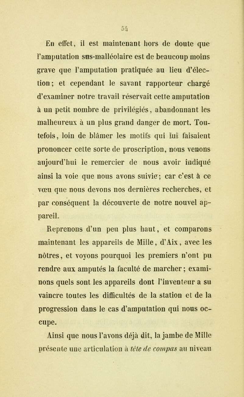 En effet, il est maintenant hors de doute que Famputation siis-nialléolaire est de beaucoup moins grave que l'amputation pratiquée au lieu d*élec- tion; et cependant le savant rapporteur chargé d'examiner notre travail réservait cette amputation à un petit nombre de privilégiés, abandonnant les malheureux à un plus grand danger de mort. Tou- tefois, loin de blâmer les motifs qui ïui faisaient prononcer cette sorte de proscription, nous venons aujourd'hui le remercier de nous avoir indiqué ainsi la voie que nous avons suivie; car c'est à ce vœu que nous devons nos dernières recherches, et par conséquent la découverte de notre nouvel ap- pareil. Reprenons d'un peu plus haut, et comparons maintenant les appareils de Mille, d'Aix, avecles nôtres, et voyons pourquoi les premiers n'ont pu rendre aux amputés la faculté de marcher ; exami- nons quels sont les appareils dont l'inventeur a su vaincre toutes les difficultés de la station et de la progression dans le cas d'amputation qui nous oc- cupe. Ainsi que nous l'avons déjà dit, la jambe de Mille préseute une articulation à tête de compas au niveau