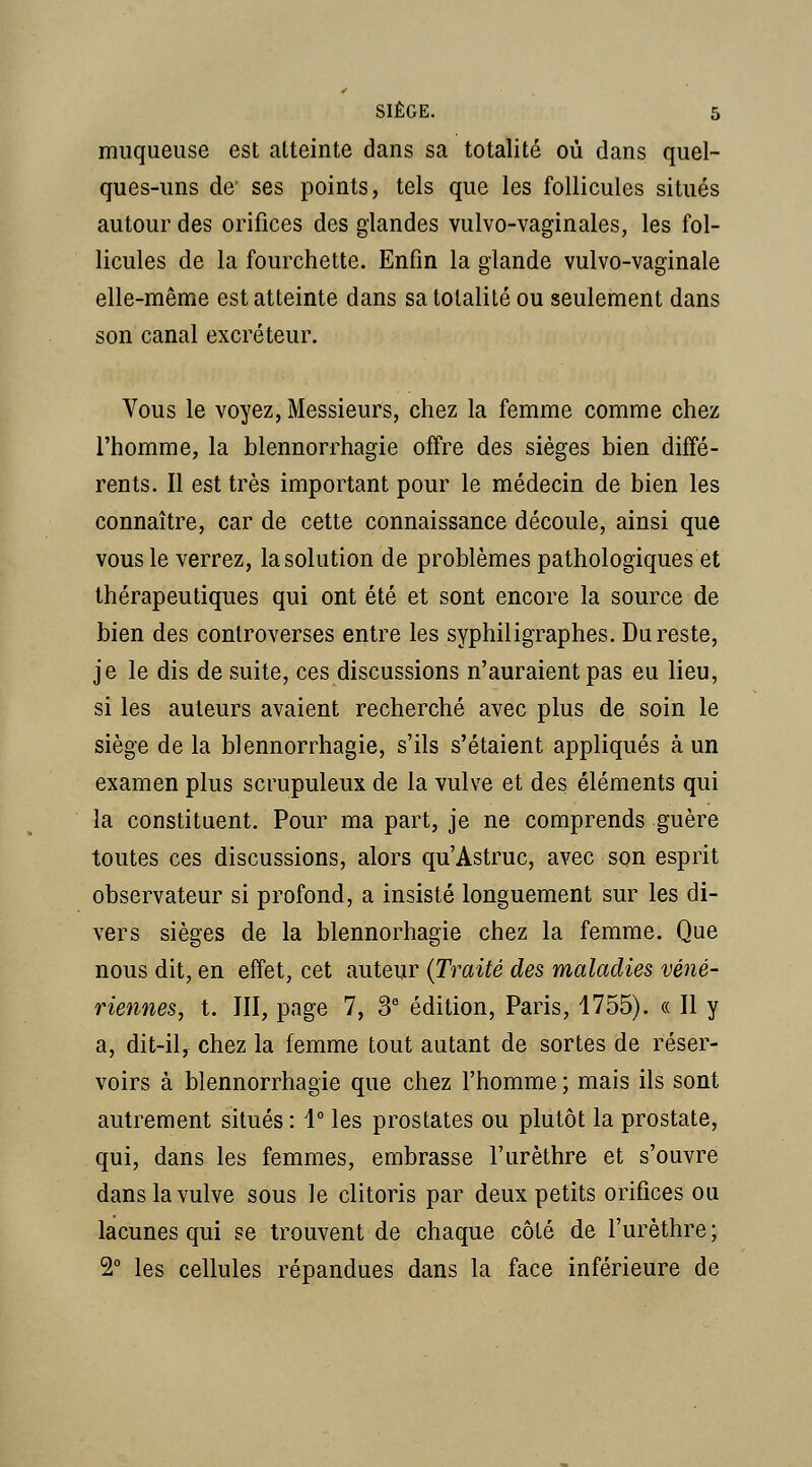 muqueuse est atteinte dans sa totalité où dans quel- ques-uns de ses points, tels que les follicules situés autour des orifices des glandes vulvo-vaginales, les fol- licules de la fourchette. Enfin la glande vulvo-vaginale elle-même est atteinte dans sa totalité ou seulement dans son canal excréteur. Vous le voyez, Messieurs, chez la femme comme chez l'homme, la blennorrhagie offre des sièges bien diffé- rents. Il est très important pour le médecin de bien les connaître, car de cette connaissance découle, ainsi que vous le verrez, la solution de problèmes pathologiques et thérapeutiques qui ont été et sont encore la source de bien des controverses entre les syphiligraphes. Du reste, je le dis de suite, ces discussions n'auraient pas eu lieu, si les auteurs avaient recherché avec plus de soin le siège de la blennorrhagie, s'ils s'étaient appliqués à un examen plus scrupuleux de la vulve et des éléments qui la constituent. Pour ma part, je ne comprends guère toutes ces discussions, alors qu'Astruc, avec son esprit observateur si profond, a insisté longuement sur les di- vers sièges de la blennorhagie chez la femme. Que nous dit, en effet, cet auteur {Traité des maladies véné- riennes, t. III, page 7, 3* édition, Paris, 1755). « Il y a, dit-il, chez la femme tout autant de sortes de réser- voirs à blennorrhagie que chez l'homme ; mais ils sont autrement situés: 1° les prostates ou plutôt la prostate, qui, dans les femmes, embrasse l'urèthre et s'ouvre dans la vulve sous le clitoris par deux petits orifices ou lacunes qui se trouvent de chaque côté de l'urèthre ; 2° les cellules répandues dans la face inférieure de