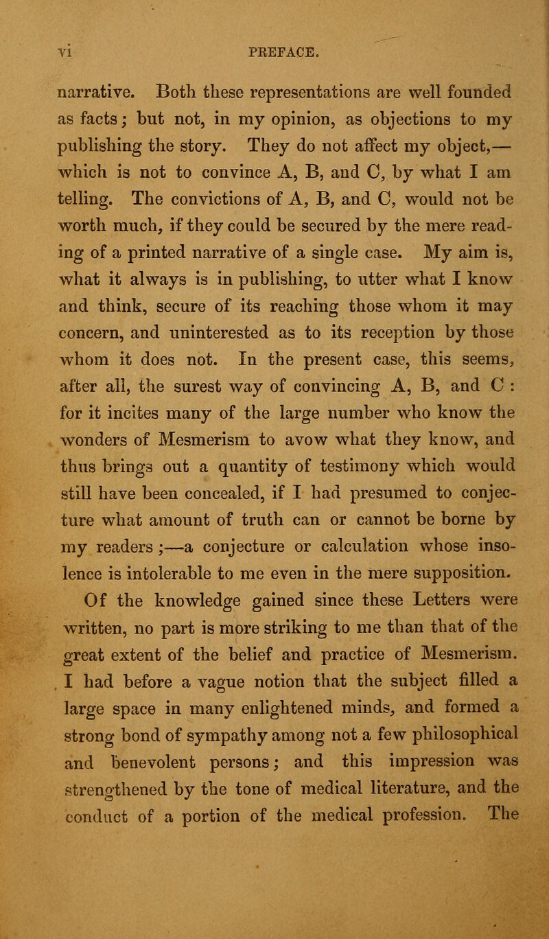 narrative. Both these representations are well founded as facts; but not, in my opinion, as objections to my publishing the story. They do not affect my object,— which is not to convince A, B, and C, by what I am telling. The convictions of A, B, and C, would not be worth much, if they could be secured by the mere read- ing of a printed narrative of a single case. My aim is, what it always is in publishing, to utter what I know and think, secure of its reaching those whom it may concern, and uninterested as to its reception by those whom it does not. In the present case, this seems, after all, the surest way of convincing A, B, and C : for it incites many of the large number who know the wonders of Mesmerism to avow what they know, and thus brings out a quantity of testimony which would still have been concealed, if I had presumed to conjec- ture what amount of truth can or cannot be borne by my readers;—a conjecture or calculation whose inso- lence is intolerable to me even in the mere supposition. Of the knowledge gained since these Letters were written, no part is more striking to me than that of the great extent of the belief and practice of Mesmerism. I had before a vague notion that the subject filled a large space in many enlightened minds, and formed a strong bond of sympathy among not a few philosophical and benevolent persons; and this impression was strengthened by the tone of medical literature, and the conduct of a portion of the medical profession. The