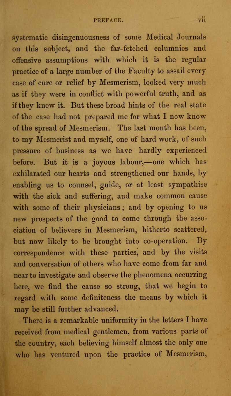 systematic disingenuousness of some Medical Journals on this subject, and the far-fetched calumnies and offensive assumptions with which it is the regular practice of a large number of the Faculty to assail every case of cure or relief by Mesmerism, looked very much as if they were in conflict with powerful truth, and as if they knew it. But these broad hints of the real state of the case had not prepared me for what I now know of the spread of Mesmerism. The last month has been, to my Mesmerist and myself, one of hard work, of such pressure of business as we have hardly experienced before. But it is a joyous labour,—one which has exhilarated our hearts and strengthened our hands, by enabling us to counsel, guide, or at least sympathise with the sick and suffering, and make common cause with some of their physicians; and by opening to us new prospects of the good to come through the asso- ciation of believers in Mesmerism, hitherto scattered, but now likely to be brought into co-operation. By correspondence with these parties, and by the visits and conversation of others who have come from far and near to investigate and observe the phenomena occurring here, we find the cause so strong, that we begin to regard with some definiteness the means by which it may be still further advanced. There is a remarkable uniformity in the letters I have received from medical gentlemen, from various parts of the country, each believing himself almost the only one who has ventured upon the practice of Mesmerism,