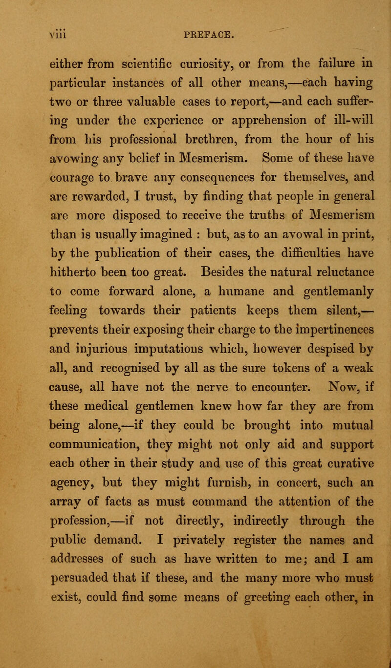 either from scientific curiosity, or from the failure in particular instances of all other means,—each having two or three valuable cases to report,—and each suffer- ing under the experience or apprehension of ill-will from his professional brethren, from the hour of his avowing any belief in Mesmerism. Some of these have courage to brave any consequences for themselves, and are rewarded, I trust, by finding that people in general are more disposed to receive the truths of Mesmerism than is usually imagined : but, as to an avowal in print, by the publication of their cases, the difficulties have hitherto been too great. Besides the natural reluctance to come forward alone, a humane and gentlemanly feeling towards their patients keeps them silent,— prevents their exposing their charge to the impertinences and injurious imputations which, however despised by all, and recognised by all as the sure tokens of a weak cause, all have not the nerve to encounter. Now, if these medical gentlemen knew how far they are from being alone,—if they could be brought into mutual communication, they might not only aid and support each other in their study and use of this great curative agency, but they might furnish, in concert, such an array of facts as must command the attention of the profession,—if not directly, indirectly through the public demand. I privately register the names and addresses of such as have written to me; and I am persuaded that if these, and the many more who must exist, could find some means of greeting each other, in