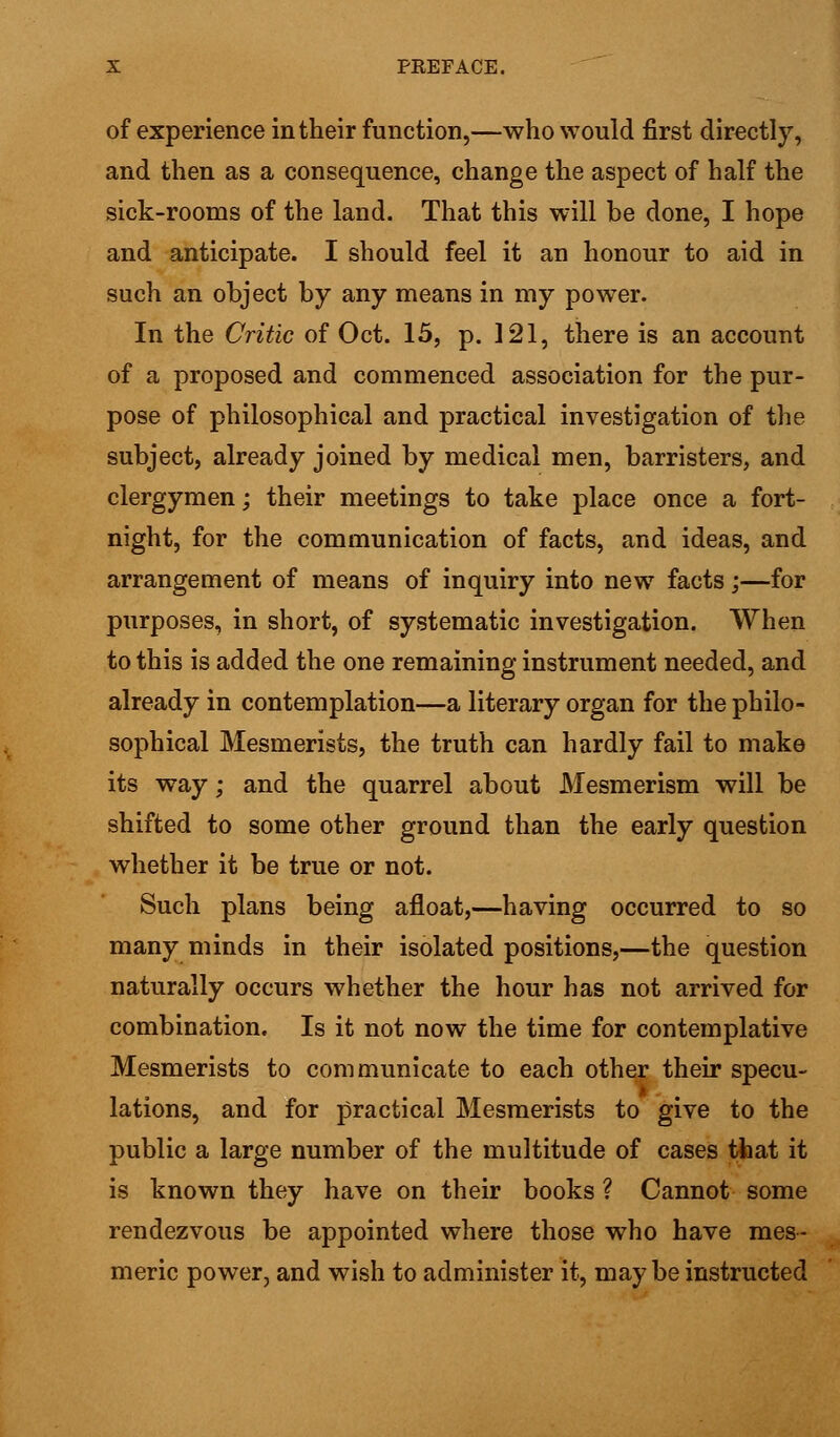 of experience in their function,—who would first directly, and then as a consequence, change the aspect of half the sick-rooms of the land. That this will be done, I hope and anticipate. I should feel it an honour to aid in such an object by any means in my power. In the Critic of Oct. 15, p. 121, there is an account of a proposed and commenced association for the pur- pose of philosophical and practical investigation of the subject, already joined by medical men, barristers, and clergymen; their meetings to take place once a fort- night, for the communication of facts, and ideas, and arrangement of means of inquiry into new facts;—for purposes, in short, of systematic investigation. When to this is added the one remaining instrument needed, and already in contemplation—a literary organ for the philo- sophical Mesmerists, the truth can hardly fail to make its way; and the quarrel about Mesmerism will be shifted to some other ground than the early question whether it be true or not. Such plans being afloat,—having occurred to so many minds in their isolated positions,—the question naturally occurs whether the hour has not arrived for combination. Is it not now the time for contemplative Mesmerists to communicate to each other their specu- lations, and for practical Mesmerists to give to the public a large number of the multitude of cases that it is known they have on their books ? Cannot some rendezvous be appointed where those who have mes- meric power, and wish to administer it, maybe instructed