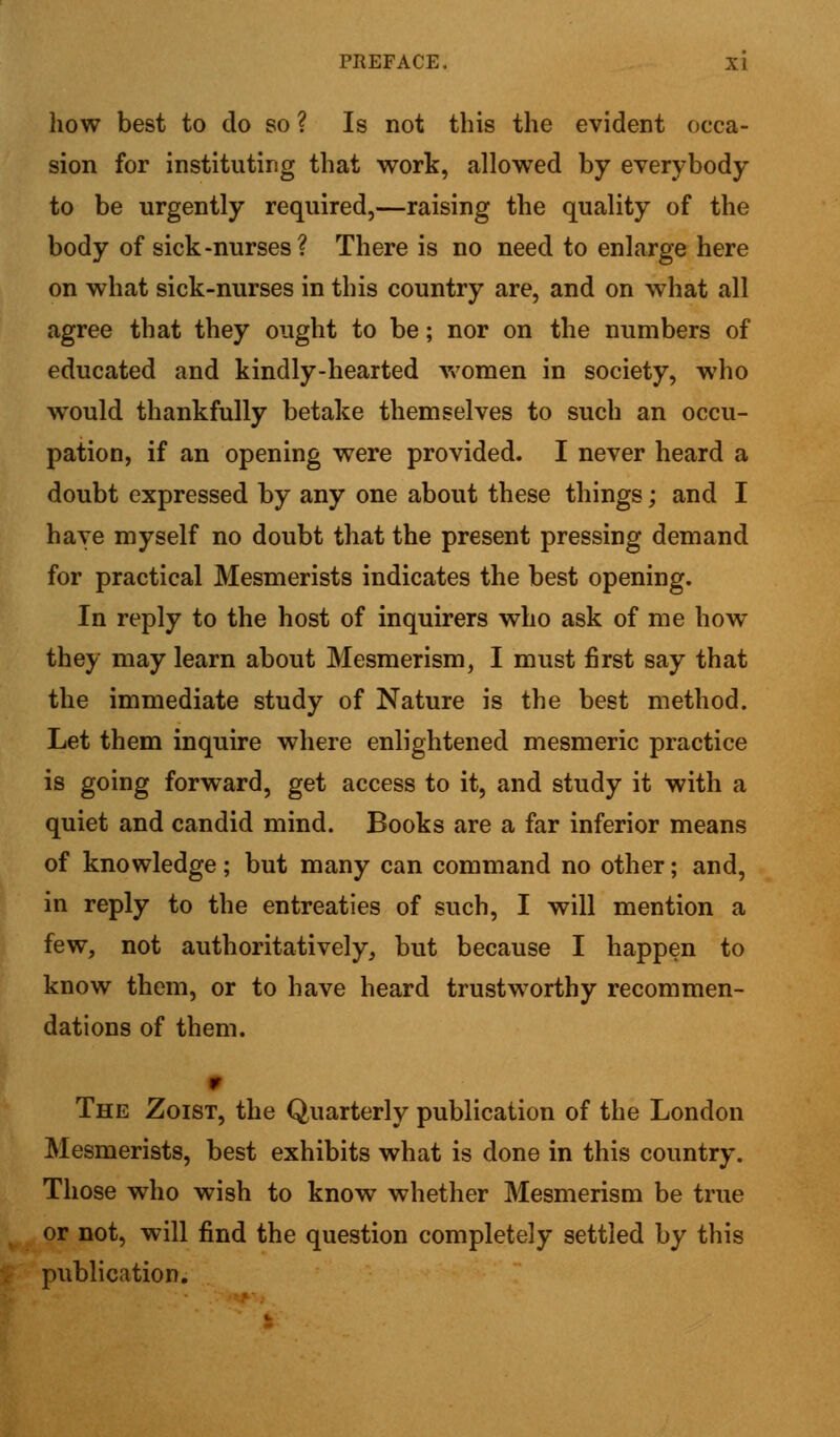 how best to do so ? Is not this the evident occa- sion for instituting that work, allowed by everybody to be urgently required,—raising the quality of the body of sick-nurses? There is no need to enlarge here on what sick-nurses in this country are, and on what all agree that they ought to be; nor on the numbers of educated and kindly-hearted women in society, who would thankfully betake themselves to such an occu- pation, if an opening were provided. I never heard a doubt expressed by any one about these things; and I have myself no doubt that the present pressing demand for practical Mesmerists indicates the best opening. In reply to the host of inquirers who ask of me how they may learn about Mesmerism, I must first say that the immediate study of Nature is the best method. Let them inquire where enlightened mesmeric practice is going forward, get access to it, and study it with a quiet and candid mind. Books are a far inferior means of knowledge; but many can command no other; and, in reply to the entreaties of such, I will mention a few, not authoritatively, but because I happen to know them, or to have heard trustworthy recommen- dations of them. r The Zoist, the Quarterly publication of the London Mesmerists, best exhibits what is done in this country. Those who wish to know whether Mesmerism be true or not, will find the question completely settled by this publication.