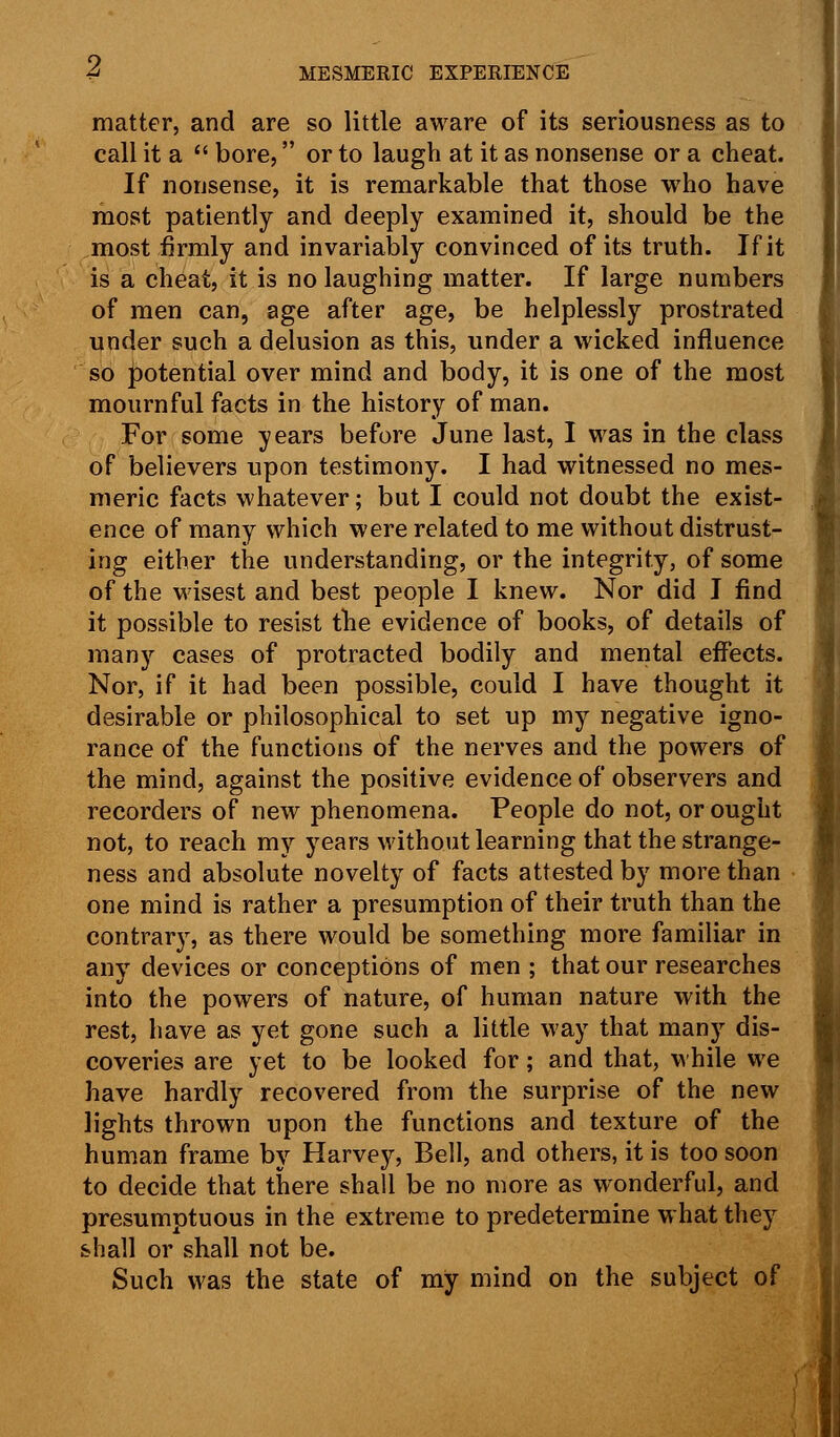 matter, and are so little aware of its seriousness as to call it a  bore, or to laugh at it as nonsense or a cheat. If nonsense, it is remarkable that those who have most patiently and deeply examined it, should be the most firmly and invariably convinced of its truth. If it is a cheat, it is no laughing matter. If large numbers of men can, age after age, be helplessly prostrated under such a delusion as this, under a wicked influence so potential over mind and body, it is one of the most mournful facts in the history of man. For some years before June last, I was in the class of believers upon testimony. I had witnessed no mes- meric facts whatever; but I could not doubt the exist- ence of many which were related to me without distrust- ing either the understanding, or the integrity, of some of the wisest and best people I knew. Nor did I find it possible to resist the evidence of books, of details of many cases of protracted bodily and mental effects. Nor, if it had been possible, could I have thought it desirable or philosophical to set up my negative igno- rance of the functions of the nerves and the powers of the mind, against the positive evidence of observers and recorders of new phenomena. People do not, or ought not, to reach my years without learning that the strange- ness and absolute novelty of facts attested by more than one mind is rather a presumption of their truth than the contrary, as there would be something more familiar in any devices or conceptions of men ; that our researches into the powers of nature, of human nature with the rest, have as yet gone such a little way that many dis- coveries are yet to be looked for; and that, while we have hardly recovered from the surprise of the new lights thrown upon the functions and texture of the human frame by Harvey, Bell, and others, it is too soon to decide that there shall be no more as wonderful, and presumptuous in the extreme to predetermine what they shall or shall not be. Such was the state of my mind on the subject of