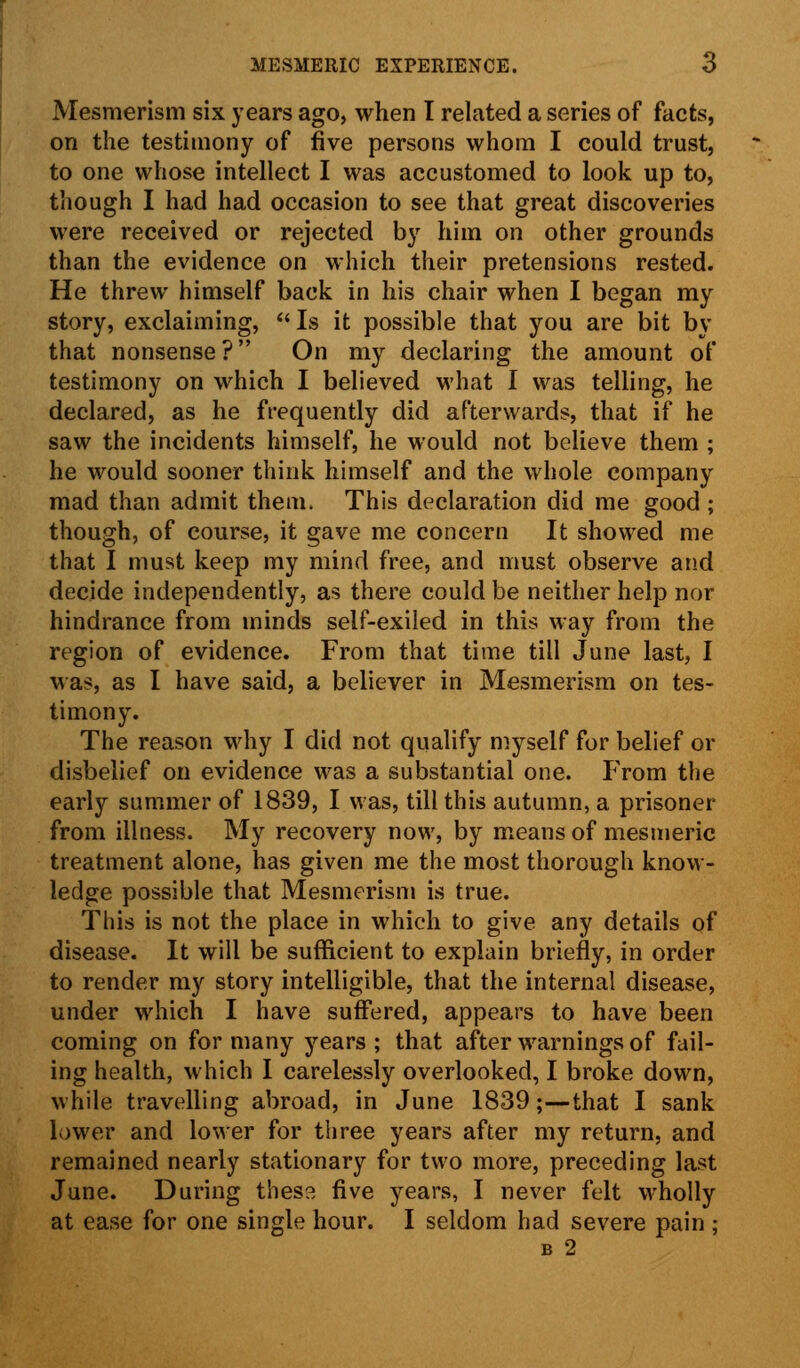 Mesmerism six years ago, when I related a series of facts, on the testimony of five persons whom I could trust, to one whose intellect I was accustomed to look up to, though I had had occasion to see that great discoveries were received or rejected by him on other grounds than the evidence on which their pretensions rested. He threw himself back in his chair when I began my story, exclaiming, Is it possible that you are bit by that nonsense? On my declaring the amount of testimony on which I believed what I was telling, he declared, as he frequently did afterwards, that if he saw the incidents himself, he would not believe them ; he would sooner think himself and the whole company mad than admit them. This declaration did me good ; though, of course, it gave me concern It showed me that I must keep my mind free, and must observe and decide independently, as there could be neither help nor hindrance from minds self-exiled in this way from the region of evidence. From that time till June last, I was, as I have said, a believer in Mesmerism on tes- timony. The reason why I did not qualify myself for belief or disbelief on evidence was a substantial one. From the early summer of 1839, I was, till this autumn, a prisoner from illness. My recovery now, by means of mesmeric treatment alone, has given me the most thorough know- ledge possible that Mesmerism is true. This is not the place in which to give any details of disease. It will be sufficient to explain briefly, in order to render my story intelligible, that the internal disease, under which I have suffered, appears to have been coming on for many years ; that after warnings of fail- ing health, which I carelessly overlooked, I broke down, while travelling abroad, in June 1839;—that I sank lower and lower for three years after my return, and remained nearly stationary for two more, preceding last June. During these five years, I never felt wholly at ease for one single hour. I seldom had severe pain ; b 2