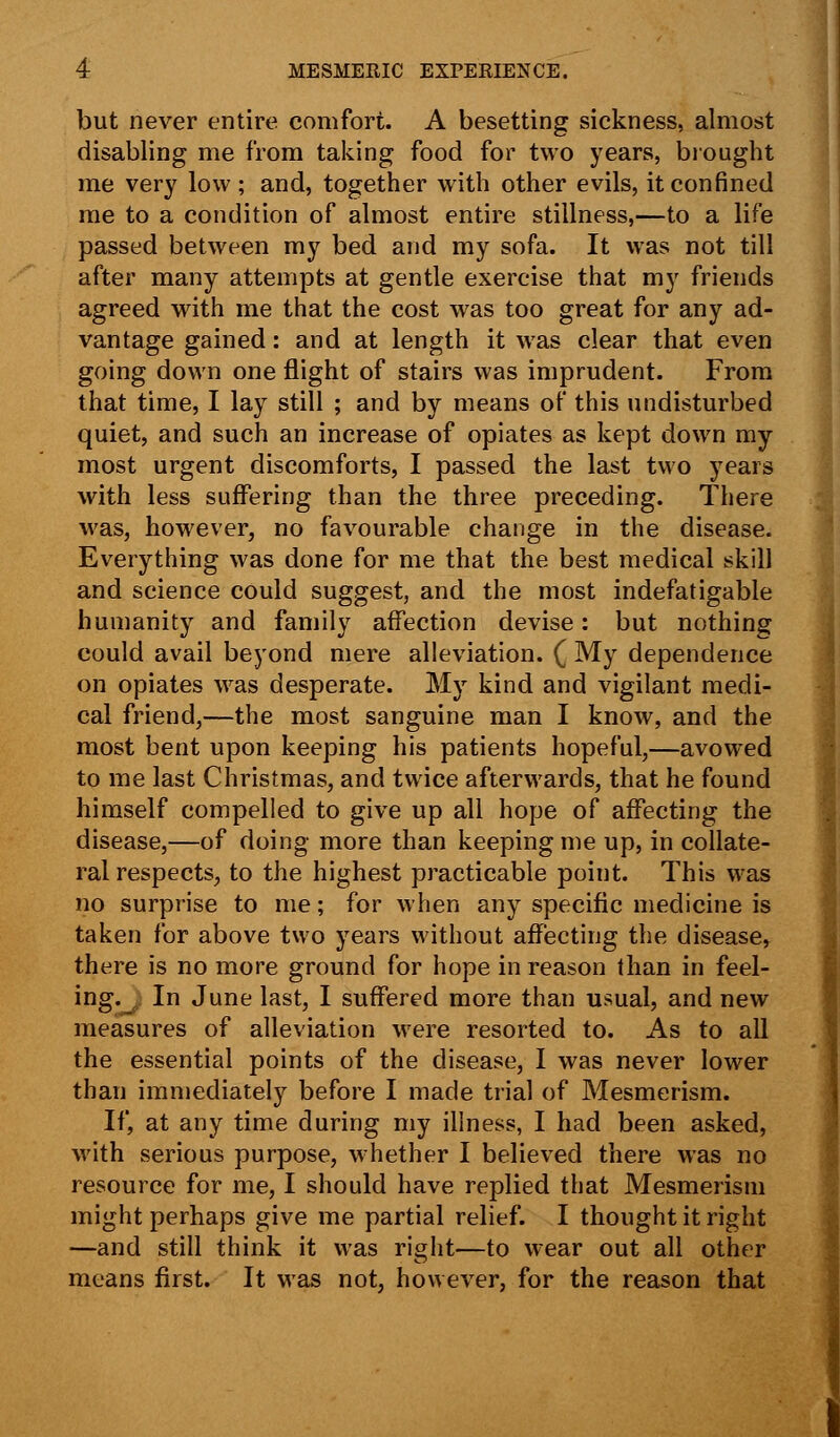 but never entire comfort. A besetting sickness, almost disabling me from taking food for two years, brought me very low; and, together with other evils, it confined me to a condition of almost entire stillness,—to a life passed between my bed and my sofa. It was not till after many attempts at gentle exercise that my friends agreed with me that the cost was too great for any ad- vantage gained: and at length it was clear that even going down one flight of stairs was imprudent. From that time, I lay still ; and by means of this undisturbed quiet, and such an increase of opiates as kept down my most urgent discomforts, I passed the last two years with less suffering than the three preceding. There was, however, no favourable change in the disease. Everything was done for me that the best medical skill and science could suggest, and the most indefatigable humanity and family affection devise: but nothing could avail beyond mere alleviation. ( My dependence on opiates was desperate. My kind and vigilant medi- cal friend,—the most sanguine man I know, and the most bent upon keeping his patients hopeful,—avowed to me last Christmas, and twice afterwards, that he found himself compelled to give up all hope of affecting the disease,—of doing more than keeping me up, in collate- ral respects, to the highest practicable point. This was no surprise to me; for when any specific medicine is taken for above two years without affecting the disease, there is no more ground for hope in reason than in feel- ing.^; In June last, I suffered more than usual, and new measures of alleviation were resorted to. As to all the essential points of the disease, I was never lower than immediately before I made trial of Mesmerism. If, at any time during my illness, I had been asked, with serious purpose, whether I believed there was no resource for me, I should have replied that Mesmerism might perhaps give me partial relief. I thought it right —and still think it was right—to wear out all other means first. It was not, however, for the reason that