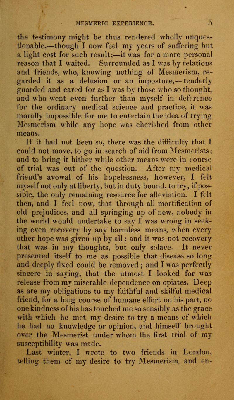 the testimony might be thus rendered wholly unques- tionable,—though I now feel my years of suffering but a light cost for such result;—it was for a more personal reason that I waited. Surrounded as I was by relations and friends, who, knowing nothing of Mesmerism, re- garded it as a delusion or an imposture, — tenderly guarded and cared for as I was by those who so thought, and who went even further than myself in deference for the ordinary medical science and practice, it was morally impossible for me to entertain the idea of trying Mesmerism while any hope was cherished from other means. If it had not been so, there was the difficulty that I could not move, to go in search of aid from Mesmerists; and to bring it hither while other means were in course of trial was out of the question. After my medical friend's avowal of his hopelessness, however, I felt myself not only at liberty, but in duty bound, to try, if pos- sible, the only remaining resource for alleviation. I felt then, and I feel now, that through all mortification of old prejudices, and all springing up of new, nobody in the world would undertake to say I was wrong in seek- ing even recovery by any harmless means, when every other hope was given up by all: and it was not recovery that was in my thoughts, but only solace. It never presented itself to me as possible that disease so long and deeply fixed could be removed ; and I was perfectly sincere in saying, that the utmost I looked for was release from my miserable dependence on opiates. Deep as are my obligations to my faithful and skilful medical friend, for a long course of humane effort on his part, no one kindness of his has touched me so sensibly as the grace with which he met my desire to try a means of which he had no knowledge or opinion, and himself brought over the Mesmerist under whom the first trial of my susceptibility was made. Last winter, I wrote to two friends in London, telling them of my desire to try Mesmerism., and en-