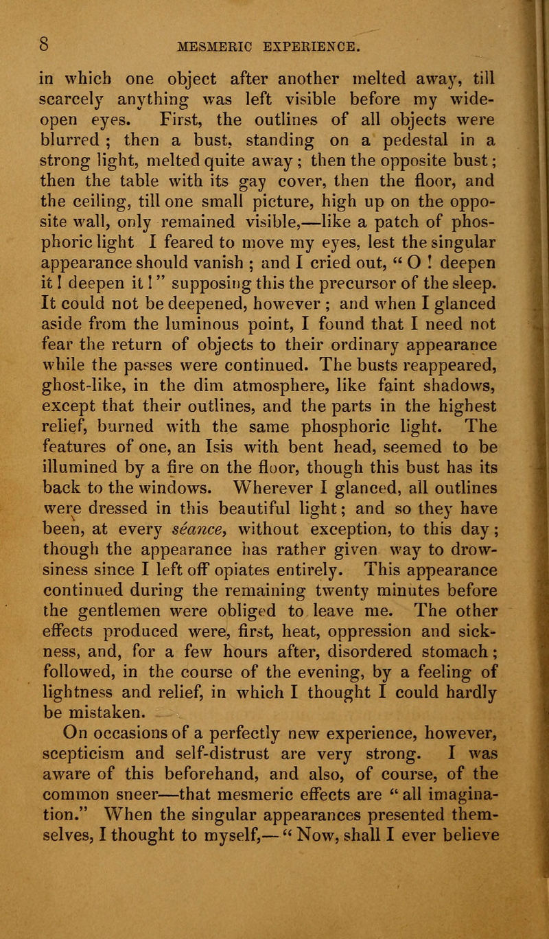 in which one object after another melted away, till scarcely anything was left visible before my wide- open eyes. First, the outlines of all objects were blurred ; then a bust, standing on a pedestal in a strong light, melted quite away ; then the opposite bust; then the table with its gay cover, then the floor, and the ceiling, till one small picture, high up on the oppo- site wall, only remained visible,—like a patch of phos- phoric light I feared to move my eyes, lest the singular appearance should vanish ; and I cried out,  O ! deepen it I deepen it I  supposing this the precursor of the sleep. It could not be deepened, however ; and when I glanced aside from the luminous point, I found that I need not fear the return of objects to their ordinary appearance while the passes were continued. The busts reappeared, ghost-like, in the dim atmosphere, like faint shadows, except that their outlines, and the parts in the highest relief, burned with the same phosphoric light. The features of one, an Isis with bent head, seemed to be illumined by a fire on the floor, though this bust has its back to the windows. Wherever I glanced, all outlines were dressed in this beautiful light; and so they have been, at every seance, without exception, to this day; though the appearance has rather given way to drow- siness since I left off opiates entirely. This appearance continued during the remaining twenty minutes before the gentlemen were obliged to leave me. The other effects produced were, first, heat, oppression and sick- ness, and, for a few hours after, disordered stomach; followed, in the course of the evening, by a feeling of lightness and relief, in which I thought I could hardly be mistaken. On occasions of a perfectly new experience, however, scepticism and self-distrust are very strong. I was aware of this beforehand, and also, of course, of the common sneer—that mesmeric effects are  all imagina- tion. When the singular appearances presented them- selves, I thought to myself,—  Now, shall I ever believe