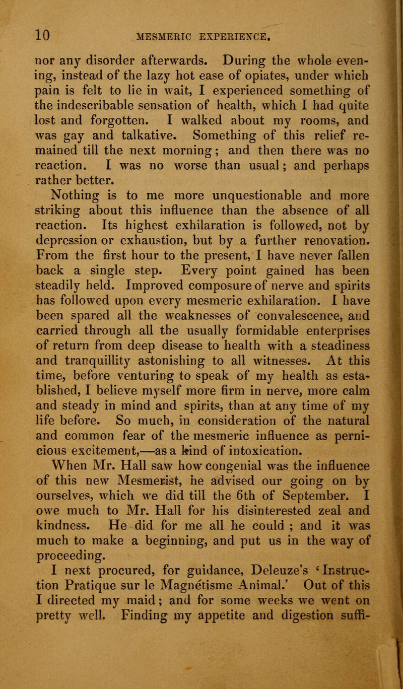 nor any disorder afterwards. During the whole even- ing, instead of the lazy hot ease of opiates, under which pain is felt to lie in wait, I experienced something of the indescribable sensation of health, which I had quite lost and forgotten. I walked about my rooms, and was gay and talkative. Something of this relief re- mained till the next morning; and then there was no reaction. I was no worse than usual; and perhaps rather better. Nothing is to me more unquestionable and more striking about this influence than the absence of all reaction. Its highest exhilaration is followed, not by depression or exhaustion, but by a further renovation. From the first hour to the present, I have never fallen back a single step. Every point gained has been steadily held. Improved composure of nerve and spirits has followed upon every mesmeric exhilaration. I have been spared all the weaknesses of convalescence, and carried through all the usually formidable enterprises of return from deep disease to health with a steadiness and tranquillity astonishing to all witnesses. At this time, before venturing to speak of my health as esta- blished, I believe myself more firm in nerve, more calm and steady in mind and spirits, than at any time of my life before. So much, in consideration of the natural and common fear of the mesmeric influence as perni- cious excitement,—as a kind of intoxication. When Mr. Hall saw how congenial was the influence of this new Mesmerist, he advised our going on by ourselves, which we did till the 6th of September. I owe much to Mr. Hall for his disinterested zeal and kindness. He did for me all he could ; and it was much to make a beginning, and put us in the way of proceeding. I next procured, for guidance, Deleuze's ' Instruc- tion Pratique sur le Magnetisme Animal.' Out of this I directed my maid; and for some weeks we went on pretty well. Finding my appetite and digestion suffi-