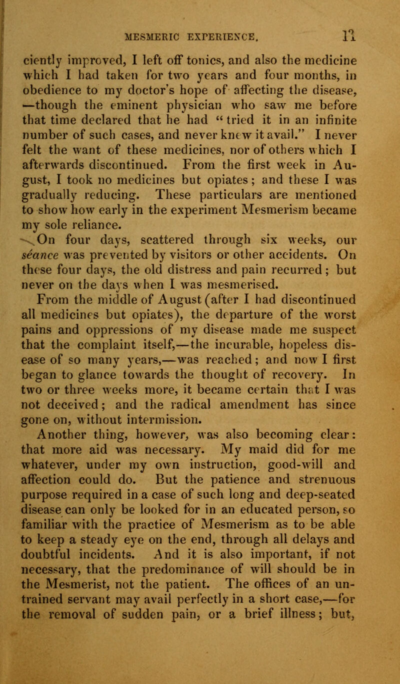 ciently improved, I left off tonics, and also the medicine which I had taken for two years and four months, in obedience to my doctor's hope of affecting the disease, —though the eminent physician who saw me before that time declared that he had  tried it in an infinite number of such cases, and never kntw it avail. I never felt the want of these medicines, nor of others which I afterwards discontinued. From the first week in Au- gust, I took no medicines but opiates; and these I was gradually reducing. These particulars are mentioned to show how early in the experiment Mesmerism became my sole reliance. -\On four days, scattered through six weeks, our seance was prevented by visitors or other accidents. On these four days, the old distress and pain recurred; but never on the days when I was mesmerised. From the middle of August (after I had discontinued all medicines but opiates), the departure of the worst pains and oppressions of my disease made me suspect that the complaint itself,—the incurable, hopeless dis- ease of so many years,—was reached; and now I first began to glance towards the thought of recovery. In two or three weeks more, it became certain that I was not deceived; and the radical amendment has since gone on, without intermission. Another thing, however, was also becoming clear: that more aid was necessary. My maid did for me whatever, under my own instruction, good-will and affection could do. But the patience and strenuous purpose required in a case of such long and deep-seated disease can only be looked for in an educated person, eo familiar with the practice of Mesmerism as to be able to keep a steady eye on the end, through all delays and doubtful incidents. And it is also important, if not necessary, that the predominance of will should be in the Mesmerist, not the patient. The offices of an un- trained servant may avail perfectly in a short case,—for the removal of sudden pain, or a brief illness; but,