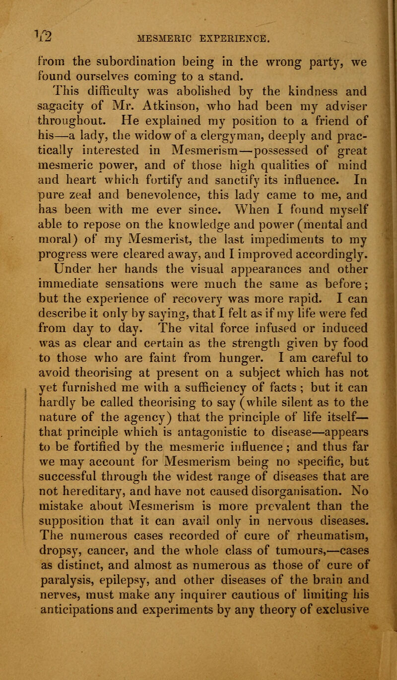 from the subordination being in the wrong party, we found ourselves coming to a stand. This difficulty was abolished by the kindness and sagacity of Mr. Atkinson, who had been my adviser throughout. He explained my position to a friend of his—a lady, the widow of a clergyman, deeply and prac- tically interested in Mesmerism—possessed of great mesmeric power, and of those high qualities of mind and heart which fortify and sanctify its influence. In pure zeal and benevolence, this lady came to me, and has been with me ever since. When I found myself able to repose on the knowledge and power (mental and moral) of my Mesmerist, the last impediments to my progress were cleared away, and I improved accordingly. Under her hands the visual appearances and other immediate sensations were much the same as before; but the experience of recovery was more rapid. I can describe it only by saying, that I felt as if my life were fed from day to day. The vital force infused or induced was as clear and certain as the strength given by food to those who are faint from hunger. I am careful to avoid theorising at present on a subject which has not yet furnished me with a sufficiency of facts ; but it can hardly be called theorising to say (while silent as to the nature of the agency) that the principle of life itself— that principle which is antagonistic to disease—appears to be fortified by the mesmeric influence ; and thus far we may account for Mesmerism being no specific, but successful through the widest range of diseases that are not hereditary, and have not caused disorganisation. No mistake about Mesmerism is more prevalent than the supposition that it can avail only in nervous diseases. The numerous cases recorded of cure of rheumatism, dropsy, cancer, and the whole class of tumours,—cases as distinct, and almost as numerous as those of cure of paralysis, epilepsy, and other diseases of the brain and nerves, must make any inquirer cautious of limiting his anticipations and experiments by any theory of exclusive