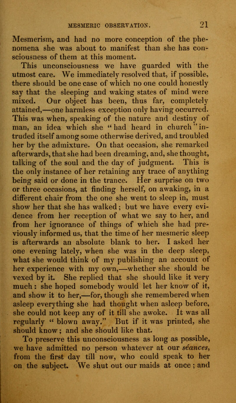 Mesmerism, and had no more conception of the phe- nomena she was about to manifest than she has con- sciousness of them at this moment. This unconsciousness we have guarded with the utmost care. We immediately resolved that, if possible, there should be one case of which no one could honestly say that the sleeping and waking states of mind were mixed. Our object has been, thus far, completely attained,—one harmless exception only having occurred. This was when, speaking of the nature and destiny of man, an idea which she had heard in church in- truded itself among some otherwise derived, and troubled her by the admixture. On that occasion, she remarked afterwards, that she had been dreaming, and, she thought, talking of the soul and the day of judgment. This is the only instance of her retaining any trace of anything being said or done in the trance. Her surprise on two or three occasions, at finding herself, on awaking, in a different chair from the one she went to sleep in, must show her that she has walked; but we have every evi- dence from her reception of what we say to her, and from her ignorance of things of which she had pre- viously informed us, that the time of her mesmeric sleep is afterwards an absolute blank to her. I asked her one evening lately, when she was in the deep sleep, what she would think of my publishing an account of her experience with my own,—whether she should be vexed by it. She replied that she should like it very much: she hoped somebody would let her know of it, and show it to her,—for, though she remembered when asleep everything she had thought when asleep before, she could not keep any of it till she awoke. It was all regularly  blown away. But if it was printed, she should know; and she should like that. To preserve this unconsciousness as long as possible, we have admitted no person whatever at our seances, from the first day till now, who could speak to her on the subject. We shut out our maids at once ; and