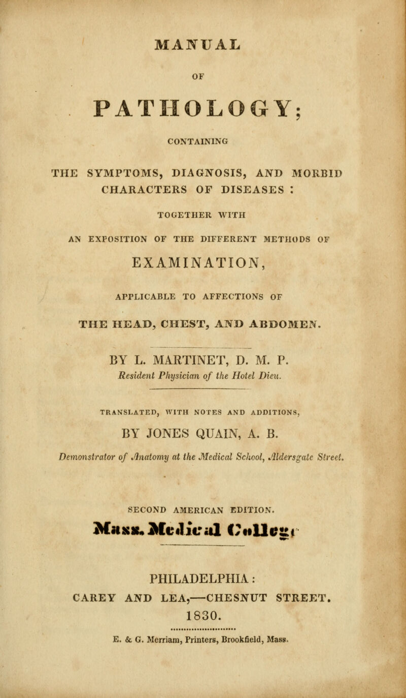 MANUAL OF PATHOLOGY; CONTAINING THE SYMPTOMS, DIAGIYOSIS, AND MORBID CHARACTERS OF DISEASES : TOGETHER WITH AN EXPOSITION OF THE DIFFERENT METHODS OF EXAMINATION, APPLICABLE TO AFFECTIONS OF THE HEAD, CHEST, ANH ABDOMEN. BY L. MARTINET, D. M. P, Resident Physician of the Hotel Dieu. TRANSLATED, WITH NOTES AND ADDITIONS, BY JONES QUAIN, A, B. Demonstrator of ^^natomy at the Medical Schoolj Aldersgatc Street, SECOND AMERICAN EDITION. PHILADELPHIA: CAREY AND LEA,—CHESNUT STREET. 1830. E. & G. Meniam, Printers, Brookfield, Mass,