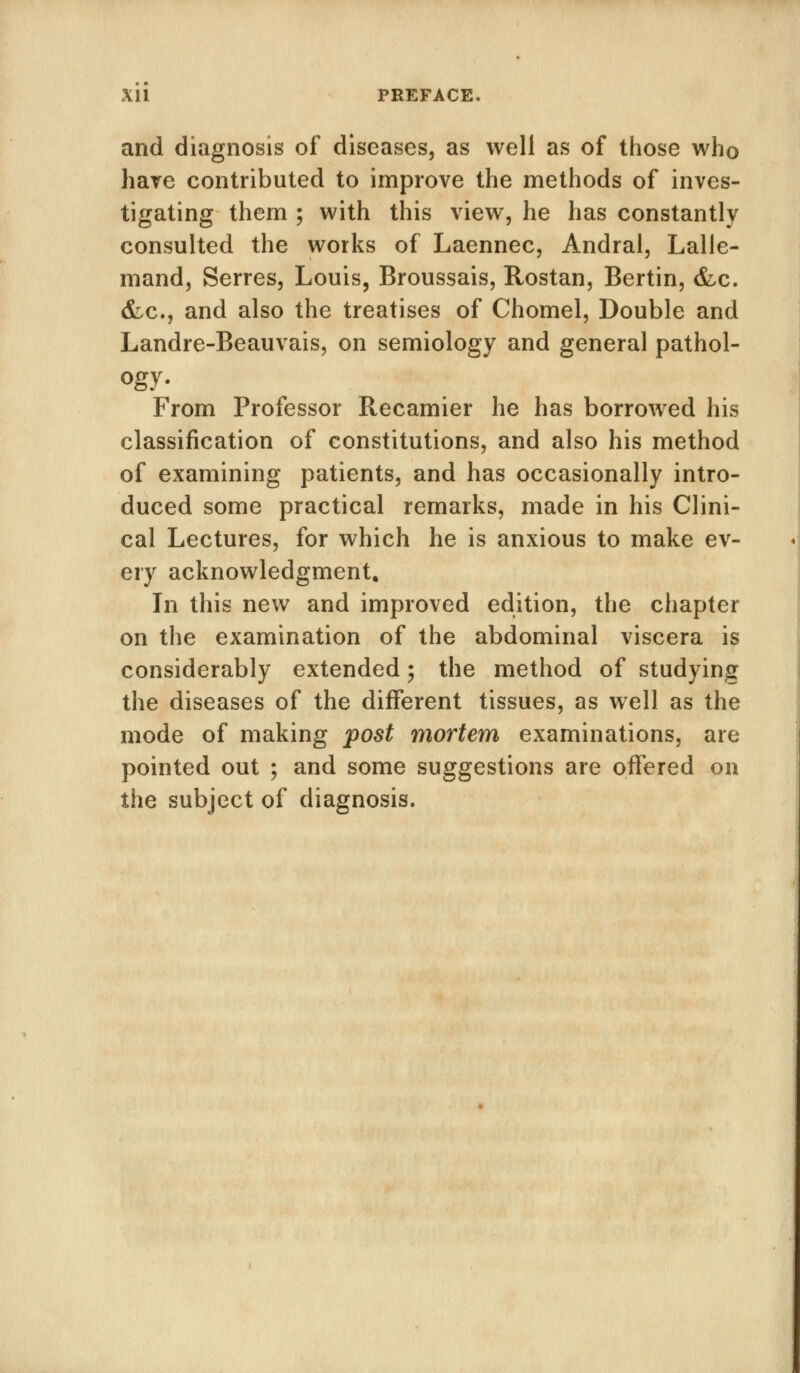 Xll PREFACE. and diagnosis of diseases, as well as of those who have contributed to improve the methods of inves- tigating them ; with this view, he has constantly consulted the works of Laennec, Andral, Lalle- mand, Serres, Louis, Broussais, Rostan, Bertin, &c. &c., and also the treatises of Chomel, Double and Landre-Beauvais, on semiology and general pathol- ogy- From Professor Recamier he has borrowed his classification of constitutions, and also his method of examining patients, and has occasionally intro- duced some practical remarks, made in his Clini- cal Lectures, for which he is anxious to make ev- ery acknowledgment. In this new and improved edition, the chapter on the examination of the abdominal viscera is considerably extended; the method of studying the diseases of the different tissues, as well as the mode of making post mortem examinations, are pointed out ; and some suggestions are offered on the subject of diagnosis.