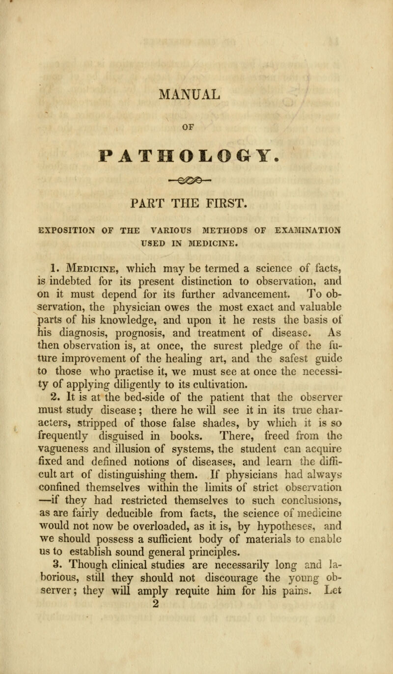 MANUAL OF PATMOL.OGY. PART THE FIRST. EXPOSITION OF THE VARIOUS METHODS OF EXAMINATION USED IN MEDICINE. 1. Medicine, which may be termed a science of facts, is indebted for its present distinction to observation, and on it must depend for its further advancement. To ob- servation, the physician owes the most exact and valuable parts of his knowledge, and upon it he rests the basis of his diagnosis, prognosis, and treatment of disease. As then observation is, at once, the surest pledge of the fu- ture improvement of the healing art, and the safest guide to those who practise it, we must see at once the necessi- ty of applying diligently to its cultivation. 2. It is at the bed-side of the patient that the observer must study disease; there he will see it in its true char- acters, stripped of those false shades, by which it is so frequently disguised in books. There, freed from the vagueness and illusion of systems, the student can acquire fixed and defined notions of diseases, and learn the diffi- cult art of distinguishing them. If physicians had always' confined themselves within the limits of strict observation —if they had restricted themselves to such conclusions, as are fairly deducible from facts, the science of medicine would not now be overloaded, as it is, by hypotheses, and we should possess a sufficient body of materials to enable us to establish sound general principles. 3. Though clinical studies are necessarily long and la- borious, stUi they should not discourage the joimg ob- server; they will amply requite him for his pains. Let 2