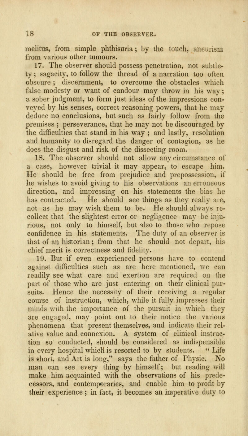 melitus, from simple phthisuria; by the touch, aneurism from various other tumours. 17. The observer should possess penetration, not subtle- ty ; sagacity, to follow the thread of a narration too often obscure ; discernment, to overcome the obstacles which false modesty or want of candour may throw in his way; a sober judgment, to form just ideas of the impressions con- veyed by his senses, correct reasoning powers, that he may deduce no conclusions, but such as fairly follow from the premises ; perseverance, that he may not be discouraged by the difficulties that stand in his way ; and lastly, resolution and humanity to disregard the danger of contagion, as he does the disgust and risk of the dissecting room. 18. The observer should not allow any circumstance of a case, however trivial it may appear, to escape him. He should be free from prejudice and prepossession, if he wishes to avoid giving to his observations an erroneous direction, and impressing on his statements the bias he has contracted. He should see things as they really are> not as he m.ay wish them to be. He should always re- collect that the slightest error or neghgence may be inju- rious, not only to himself, but also to those who repose confidence in his statements. The duty of an observer is that of an historian; from that he should not depart, his chief merit is correctness and fidelity. 19. But if even experienced persons have to contend against difficulties such as are here mentioned, v>'e can readily see what care and exertion are required on the part of those who are just entering on their clinical pur- suits. Hence the necessity of their receiving a regular course of instruction, which, while it fully impresses their minds v/ith the importance of the pursuit in which they are engaged, may point out to their notice the various phenomena that present themselves, and indicate their rel- ative value and connexion. A system of clinical instruc- tion so conducted, should be considered as indispensible in every hospital which is resorted to by students.  Life is short, and Art is long, says the father of Physic. No man can see every thing by himself; but reading will make him acquainted with the observations of his prede- cessors, and contemporaries, and enable him to profit by their experience ; in fact, it becomes an imperative duty to