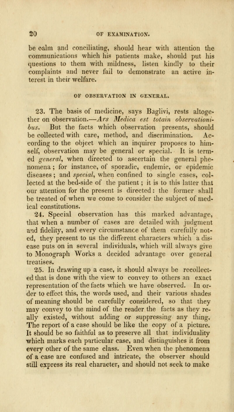 be oalm and conciliating, should hear with attention the communications which his patients make, should put his questions to them with mildness, listen kindly to their complaints and never fail to demonstrate an active in- terest in their welfare. OF OBSERVATION IN GENERAL. 23. The basis of medicine, says Baglivi, rests altoge- ther on observation.—Ars Medica est totain ohservationi- bus. But the facts which observation presents, should be collected with care, method, and discrimination. Ac- cording to the object which an inquirer proposes to him- self, observation may be general or special. It is term- ed general, when directed to ascertain the general phe- nomena ; for instance, of sporadic, endemic, or epidemic diseases ; and special, when confined to single cases, col- lected at the bed-side of the patient; it is to this latter that our attention for the present is directed: the former shall be treated of when we come to consider the subject of med- ical constitutions. 24. Special observation has this marked advantage, that when a number of cases are detailed with judgment and fidelity, and every circumstance of them carefully not- ed, they present to us the different characters which a dis- ease puts on in several individuals, which will always give to Monograph Works a decided advantage over general treatises. 25. In drawing up a case, it should always be recollect- ed that is done with the view to convey to others an exact representation of the facts which we have observed. In or- der to effect this, the words used, and their various shades of meaning should be carefully considered, so that they may convey to the mind of the reader the facts as they re- ally existed, without adding or suppressing any thing. The report of a case should be like the copy of a picture. It should be so faithful as to preserve all that individuality which marks each particular case, and distinguishes it from every other of the same class. Even when the phenomena of a case are confused and intricate, the observer should still express its real character, and should not seek to make