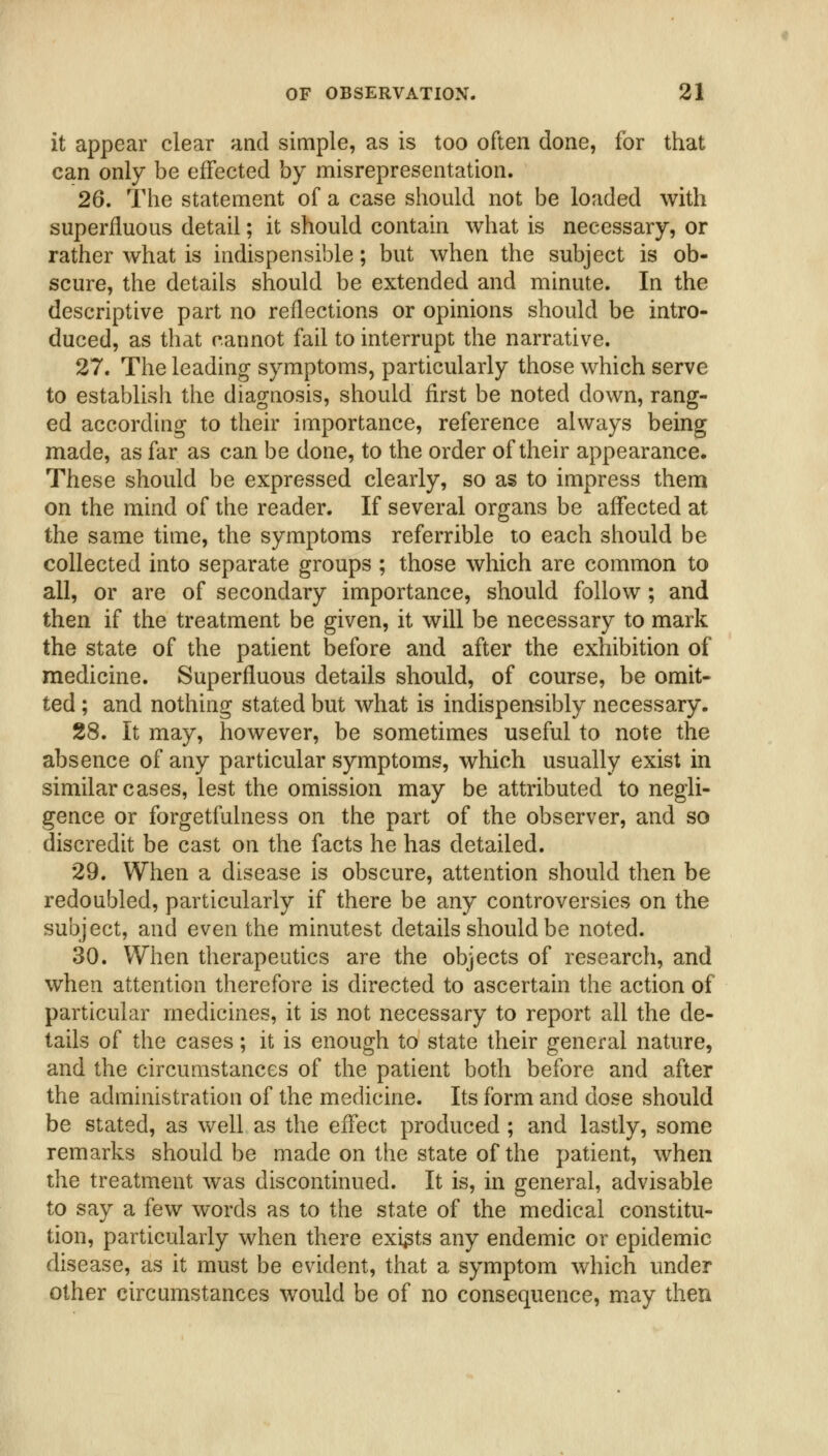 it appear clear and simple, as is too often done, for that can only be effected by misrepresentation. 26. The statement of a case should not be loaded with superfluous detail; it should contain what is necessary, or rather what is indispensible; but when the subject is ob- scure, the details should be extended and minute. In the descriptive part no reflections or opinions should be intro- duced, as that cannot fail to interrupt the narrative. 27. The leading symptoms, particularly those which serve to establish the diagnosis, should first be noted down, rang- ed according to their importance, reference always being made, as far as can be done, to the order of their appearance. These should be expressed clearly, so as to impress them on the mind of the reader. If several organs be affected at the same time, the symptoms referrible to each should be collected into separate groups ; those which are common to all, or are of secondary importance, should follow ; and then if the treatment be given, it will be necessary to mark the state of the patient before and after the exhibition of medicine. Superfluous details should, of course, be omit- ted ; and nothing stated but what is indispensibly necessary. 28. It may, however, be sometimes useful to note the absence of any particular symptoms, which usually exist in similar cases, lest the omission may be attributed to negli- gence or forgetfulness on the part of the observer, and so discredit be cast on the facts he has detailed. 29. When a disease is obscure, attention should then be redoubled, particularly if there be any controversies on the subject, and even the minutest details should be noted. 30. When therapeutics are the objects of research, and when attention therefore is directed to ascertain the action of particular medicines, it is not necessary to report all the de- tails of the cases; it is enough to state their general nature, and the circumstances of the patient both before and after the administration of the medicine. Its form and dose should be stated, as well as the effect produced ; and lastly, some remarks should be made on the state of the patient, when the treatment was discontinued. It is, in general, advisable to say a few words as to the state of the medical constitu- tion, particularly when there exists any endemic or epidemic disease, as it must be evident, that a symptom which under other circumstances would be of no consequence, may then