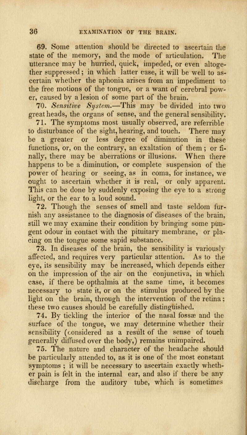 69. Some attention should be directed to ascertain the state of the memory, and the mode of articulation. The utterance may be hurried, quick, impeded, or even altoge- ther suppressed; in which latter case, it will be well to as- certain whether the aphonia arises from an impediment to the free motions of the tongue, or a want of cerebral pow- er, caused by a lesion of some part of the brain. 70. Sensitive System.—This may be divided into two great heads, the organs of sense, and the general sensibility. 71. The symptoms most usually observed, are referrible to disturbance of the sight, hearing, and touch. There may be a greater or less degree of diminution in these functions, or, on the contrary, an exaltation of them; or fi- nally, there may be aberrations or illusions. When there happens to be a diminution, or complete suspension of the power of hearing or seeing, as in coma, for instance, we ought to ascertain whether it is real, or only apparent. This can be done by suddenly exposing the eye to a strong light, or the ear to a loud sound. 72. Though the senses of smell and taste seldom fur- nish any assistance to the diagnosis of diseases of the brain, still we may examine their condition by bringing some pun- gent odour in contact with the pituitary membrane, or pla- cing on the tongue some sapid substance. 73. In diseases of the brain, the sensibility is variously affected, and requires very particular attention. As to the eye, its sensibility may be increased, which depends either on the impression of the air on the conjunctiva, in which case, if there be opthalmia at the same time, it becomes necessary to state it, or on the stimulus produced by the light on the brain, through the intervention of the retina: these two causes should be carefully distinguished. 74. By tickling the interior of the nasal fossae and the surface of the tongue, we may determine whether their sensibility (considered as a result of the sense of touch generally diffused over the body,) remains unimpaired. 75. The nature and character of the headache should be particularly attended to, as it is one of the most constant symptoms ; it will be necessary to ascertain exactly wheth- er pain is felt in the internal ear, and also if there be any discharge from the auditory tube, which is sometimes