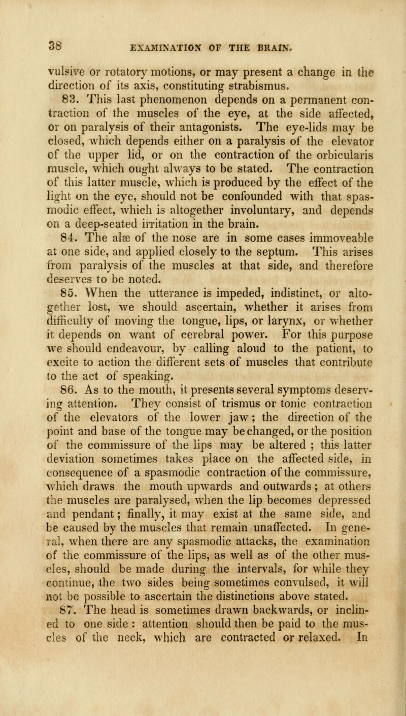 vulsive or rotatory motions, or may present a change in the direction of its axis, constituting strabismus. 83. This last phenomenon depends on a permanent con- traction of the muscles of the eye, at the side affected, or on paralysis of their antagonists. The eye-lids may be closed, which depends either on a paralysis of the elevator of the upper lid, or on the contraction of the orbicularis muscle, which ought always to be stated. The contraction of this latter muscle, which is produced by the effect of the light on the eye, should not be confounded with that spas- modic effect, which is altogether involuntary, and depends on a deep-seated irritation in the brain. 84. The alae of the nose are in some cases immoveable at one side, and applied closely to the septum. This arises from paralysis of the muscles at that side, and therefore deserves to be noted. 85. When the utterance is impeded, indistinct, or alto- gether lost, we should ascertain, whether it arises from difhculty of moving the tongue, lips, or larynx, or whether it depends on want of cerebral power. For this purpose we should endeavour, by calling aloud to the patient, to excite to action the different sets of muscles that contribute to the act of speaking. 86. As to the mouth, it presents several symptoms deserv- ing attention. They consist of trismus or tonic contraction of the elevators of the lower jaw; the direction of the point and base of the tongue may be changed, or the position of the commissure of the lips may be altered ; this latter deviation sometimes takes place on the affected side, in consequence of a spasmodic contraction of the commissure, which draws the mouth upwards and outwards ; at others the muscles are paralysed, w^hen the lip becomes depressed and pendant; finally, it may exist at the same side, and be caused by the muscles that remain unaffected. In gene^ ral, when there are any spasmodic attacks, the examination of the commissure of the lips, as well as of the other mus- cles, should be made during the intervals, for while they continue, the two sides being sometimes convulsed, it will not be possible to ascertain the distinctions above stated. 87. The head is sometimes drawn backwards, or inclin- ed to one side : attention should then be paid to the mus- cles of the neck, which are contracted or relaxed. In